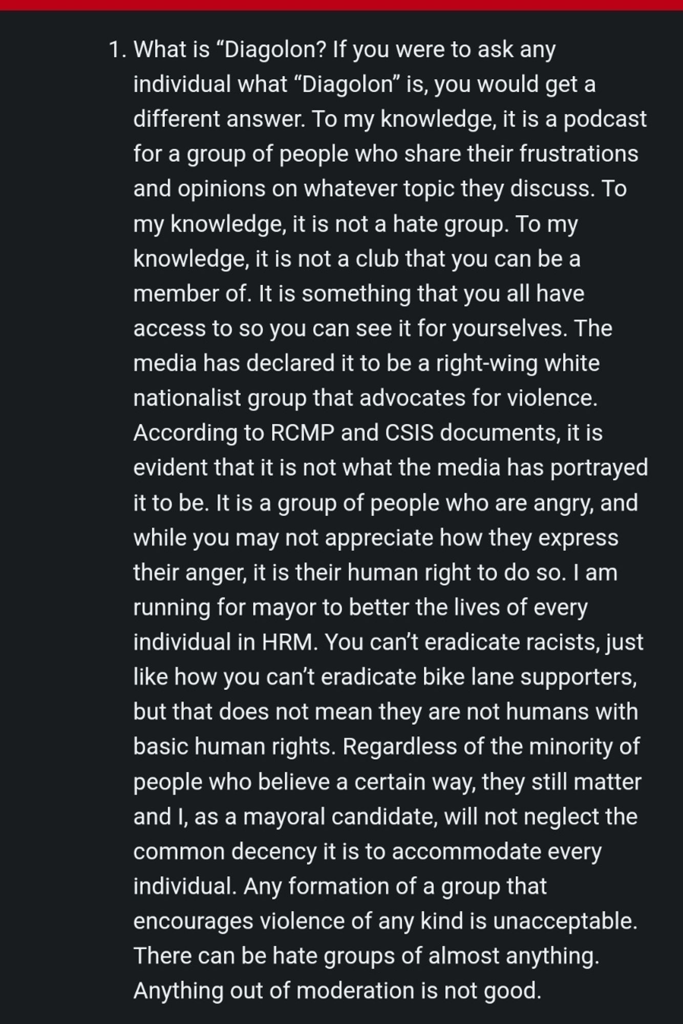 1. What is "Diagolon? If you were to ask any individual what "Diagolon" is, you would geta different answer. To my knowledge, it isa podcast for a group of people who share their frustrations and opinions on whatever topic they discuss. To my knowledge, it is not a hate group. To my knowledge, it is not a club that you can be a member of. It is something that you all have access to so you can see it for yourselves. The media has declared it to be a right-wing white nationalist group that advocates for violence. According to RCMP and CSIS documents, it is evident that it is not what the media has portrayed it to be. It is a group of people who are angry, and while you may not appreciate how they express their anger, it is their human right to do so. I am running for mayor to better the lives of every individual in HRM. You can't eradicate racists, just like how you can't eradicate bike lane supporters, but that does not mean they are not humans with basic human rights. Regardless of the