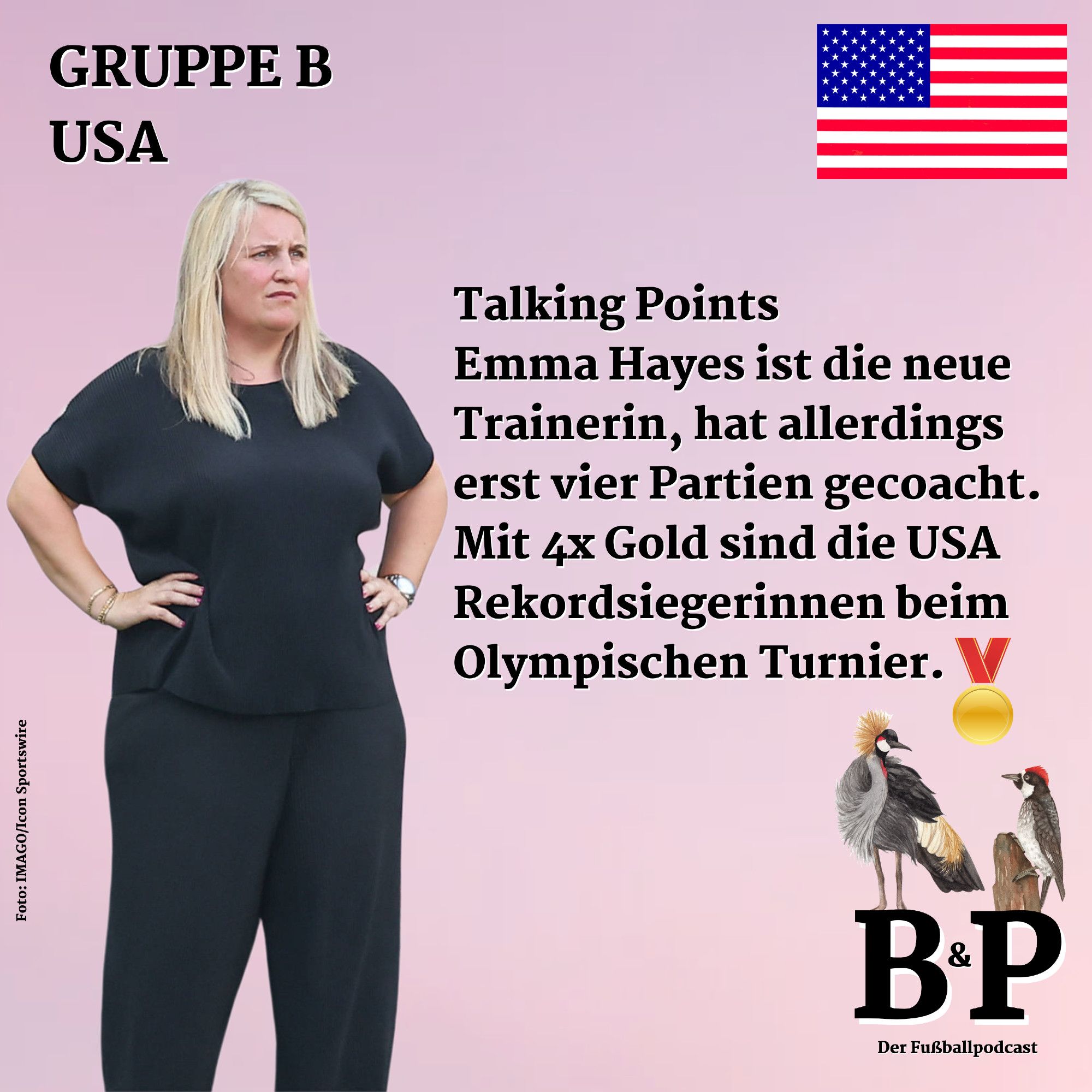 "Becker & Pfeiffer"-Social-Media-Kachel, unten rechts das "B&P"-Logo, darauf der Kronenkranich und der Kackspecht. Oben links: "Gruppe B, USA", oben rechts die amerikanische Flagge. In der Mitte der Text: "Talking Points: Emma Hayes ist die neue Trainerin, hat allerdings erst vier Partien gecoacht. Mit 4x Gold sind die USA Rekordsiegerinnen beim Olympischen Turnier." Darunter prankt eine Goldmedaille. Rechts ein Foto von Hayes ganz in Schwarz, die Arme in die Hüften gestemmt. Fotocredit: IMAGO/Icon Sportswire