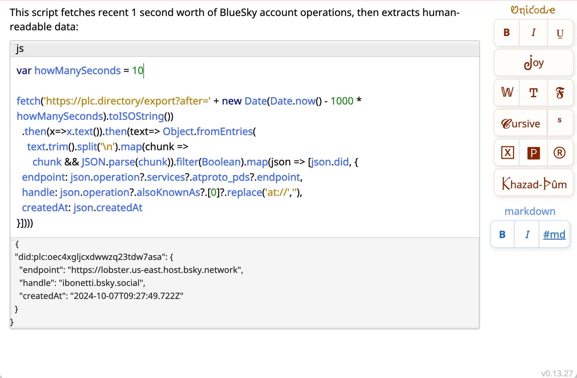 This script fetches recent 1 second worth of BlueSky account operations, then extracts human-readable data:

```js
var howManySeconds = 10

fetch('https://plc.directory/export?after=' + new Date(Date.now() - 1000 * howManySeconds).toISOString())
  .then(x=>x.text()).then(text=> Object.fromEntries(
    text.trim().split('\n').map(chunk =>
      chunk && JSON.parse(chunk)).filter(Boolean).map(json => [json.did, {
  endpoint: json.operation?.services?.atproto_pds?.endpoint,
  handle: json.operation?.alsoKnownAs?.[0]?.replace('at://',''),
  createdAt: json.createdAt
}])))
```

{
  "did:plc:oec4xgljcxdwwzq23tdw7asa": {
    "endpoint": "https://lobster.us-east.host.bsky.network",
    "handle": "ibonetti.bsky.social",
    "createdAt": "2024-10-07T09:27:49.722Z"
  }
}