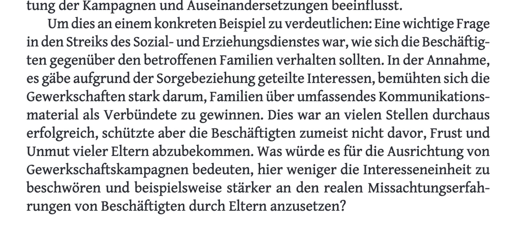 Um dies an einem konkreten Beispiel zu verdeutlichen: Eine wichtige Frage in den Streiks des Sozial- und Erziehungsdienstes war, wie sich die Beschäftigten gegenüber den betroffenen Familien verhalten sollten. In der Annahme, es gdbe aufgrund der Sorgebeziehung geteilte Interessen, bemühten sich die Gewerkschaften stark darum, Familien über umfassendes Kommunikationsmaterial als Verbündete zu gewinnen. Dies war an vielen Stellen durchaus erfolgreich, schätzte aber die Beschäftigten zumeist nicht davor, Frust und Unmut vieler Eltern abzubekommen. Was würde es für die Ausrichtung von Gewerkschaftskampagnen bedeuten, hier weniger die Interesseneinheit zu beschwören und beispielsweise stärker an den realen Missachtungserfahrungen von Beschäftigten durch Eltern anzusetzen?