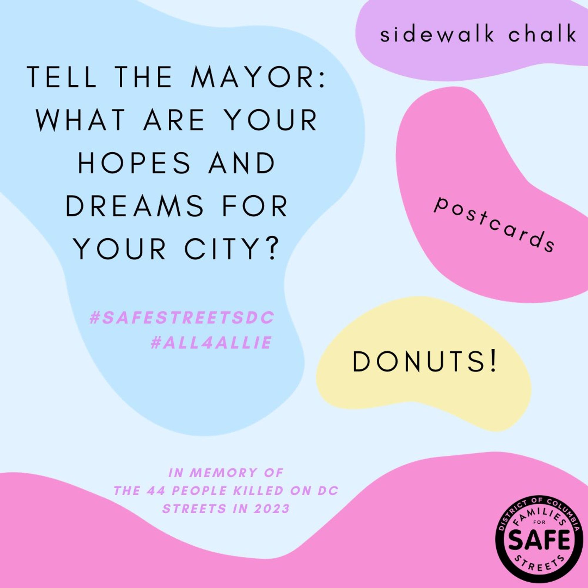 Tell the Mayor: What are your hops and dreams for your city? Sidewalk chalk. Postcards. DONUTS! In memory of the 44 people killed on DC streets in 2023. #SafeStreetsDC #All4Allie