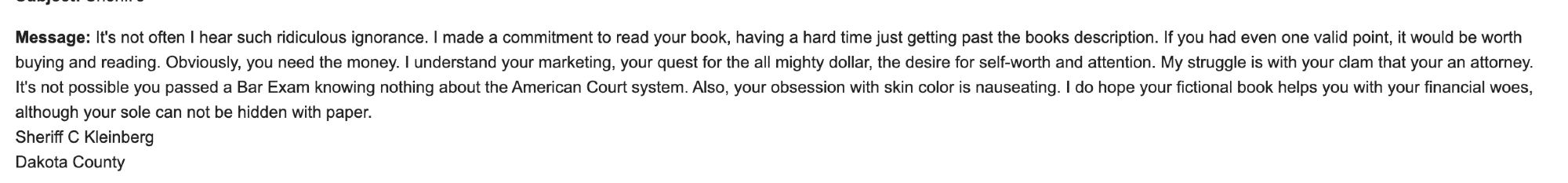 Message: It's not often I hear such ridiculous ignorance. I made a commitment to read your book, having a hard time just getting past the books description. If you had even one valid point, it would be worth buying and reading. Obviously, you need the money. I understand your marketing, your quest for the all mighty dollar, the desire for self-worth and attention. My struggle is with your clam that your an attorney. It's not possible you passed a Bar Exam knowing nothing about the American Court system. Also, your obsession with skin color is nauseating. I do hope your fictional book helps you with your financial woes, although your sole can not be hidden with paper.
Sheriff C Kleinberg
Dakota County