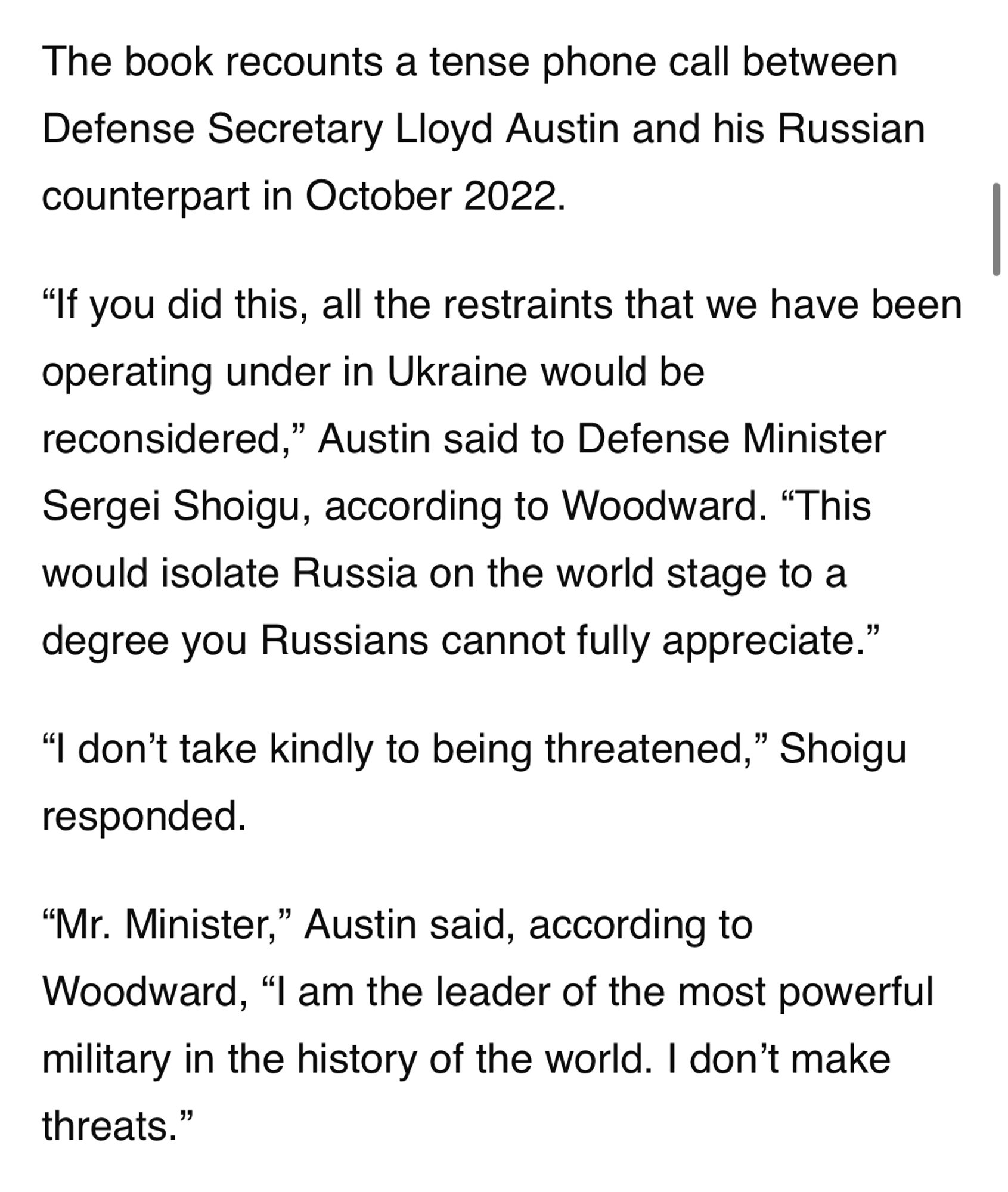 The book recounts a tense phone call between Defense Secretary Lloyd Austin and his Russian counterpart in October 2022.

“If you did this, all the restraints that we have been operating under in Ukraine would be reconsidered,” Austin said to Defense Minister Sergei Shoigu, according to Woodward. “This would isolate Russia on the world stage to a degree you Russians cannot fully appreciate.”

“I don’t take kindly to being threatened,” Shoigu responded.

“Mr. Minister,” Austin said, according to Woodward, “I am the leader of the most powerful military in the history of the world. I don’t make threats.”