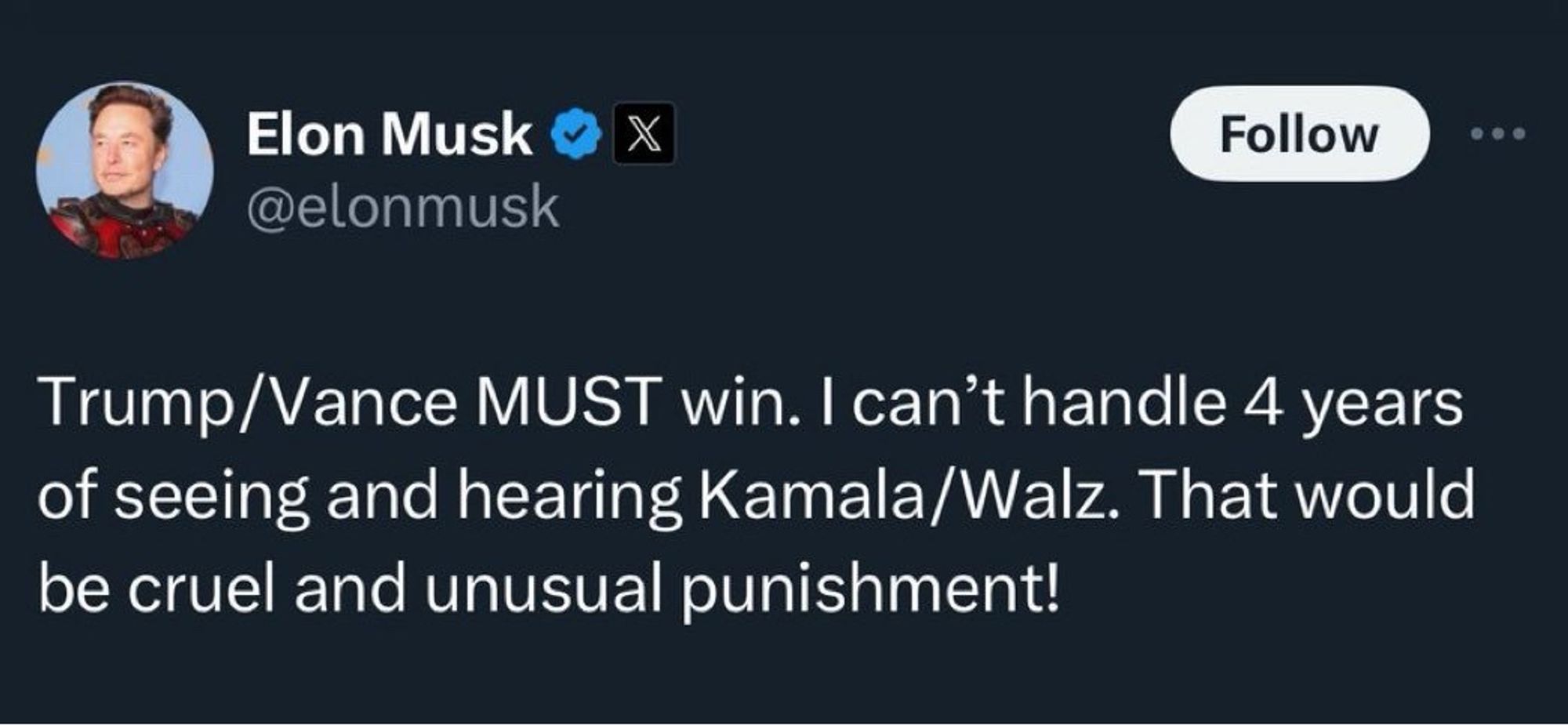 Elon Musk @ @elonmusk
Follow
• ••
Trump/Vance MUST win. I can't handle 4 years of seeing and hearing Kamala/Walz. That would be cruel and unusual punishment!