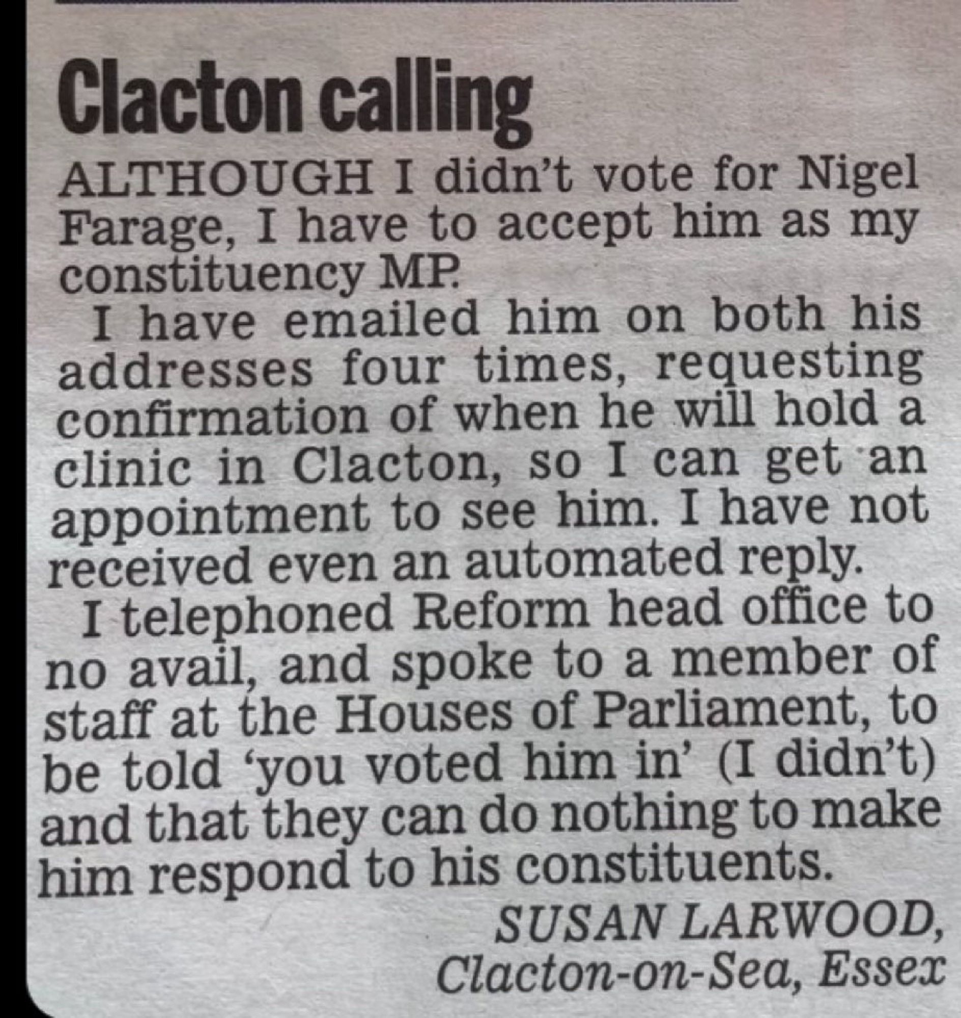 Clacton calling
ALTHOUGH I didn't vote for Nigel Farage, I have to accept him as my constituency MP.
I have emailed him on both his addresses four times, requesting confirmation of when he will hold a clinic in Clacton, so I can get an appointment to see him. I have not received even an automated reply.
I telephoned Reform head office to no avall, and spoke to a member of staff at the Houses of Parliament, to be told 'you voted him in' (I didn't) and that they can do nothing to make him respond to his constituents.
SUSAN LARWOOD, Clacton-on-Sea, Essex