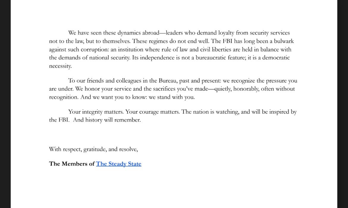We have seen these dynamics abroad-leaders who demand loyalty from security services not to the law, but to themselves. These regimes do not end well. The FBI has long been a bulwark against such corruption: an institution where rule of law and civil iberties are held in balance with the demands of national security. Its independence is not a bureaucratic feature; it is a democratic necessity.
To our friends and colleagues in the Bureau, past and present: we recognize the pressure you are under. We honor your service and the sacrifices you've made— quietly, honorably, often without recognition. And we want you to know: we stand with you.
Your integrity matters. Your courage matters. The nation is watching, and will be inspired by
the FBI. And history will remember.
With respect, gratitude, and resolve,
The Members of The Steady State