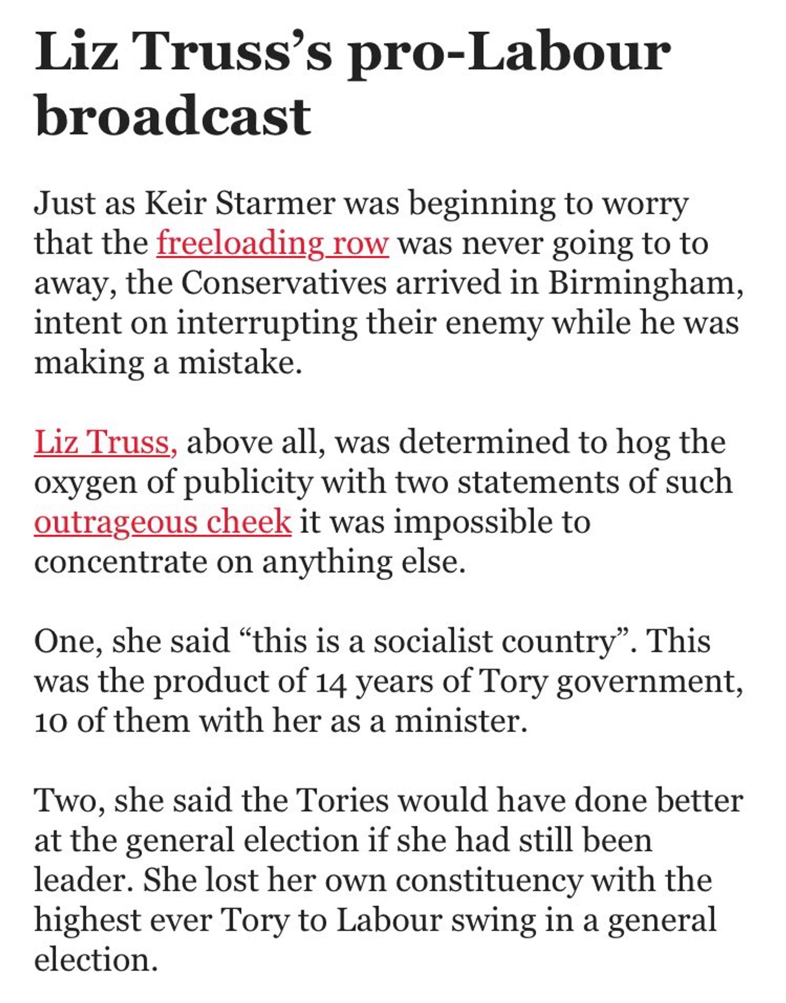 Liz Truss's pro-Labour broadcast
Just as Keir Starmer was beginning to worry that the freeloading row was never going to to away, the Conservatives arrived in Birmingham, intent on interrupting their enemy while he was making a mistake.
Liz. Truss, above all, was determined to hog the oxygen of publicity with two statements of such outrageous cheek it was impossible to concentrate on anything else.
One, she said "this is a socialist country". This was the product of 14 years of Tory government, 10 of them with her as a minister.
Two, she said the Tories would have done better at the general election if she had still been leader. She lost her own constituency with the highest ever Tory to Labour swing in a general election.