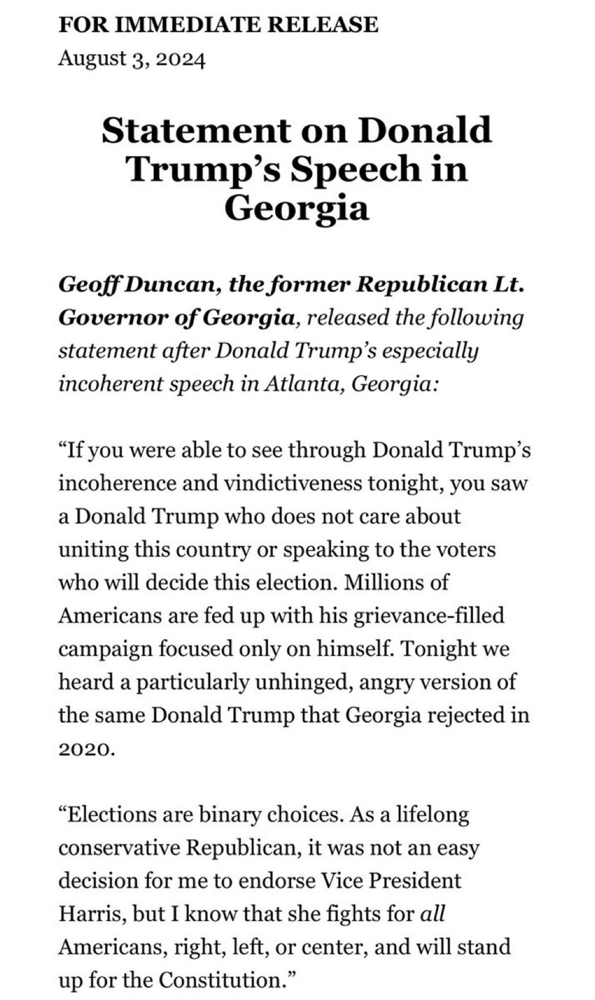 FOR IMMEDIATE RELEASE
August 3, 2024
Statement on Donald Trump's Speech in
Georgia
Geoff Duncan, the former Republican Lt.
Governor of Georgia, released the following statement after Donald Trump's especially incoherent speech in Atlanta, Georgia:
"If you were able to see through Donald Trump's incoherence and vindictiveness tonight, you saw a Donald Trump who does not care about uniting this country or speaking to the voters who will decide this election. Millions of Americans are fed up with his grievance-filled campaign focused only on himself. Tonight we heard a particularly unhinged, angry version of the same Donald Trump that Georgia rejected in 2020.
"Elections are binary choices. As a lifelong conservative Republican, it was not an easy decision for me to endorse Vice President Harris, but I know that she fights for all Americans, right, left, or center, and will stand up for the Constitution."