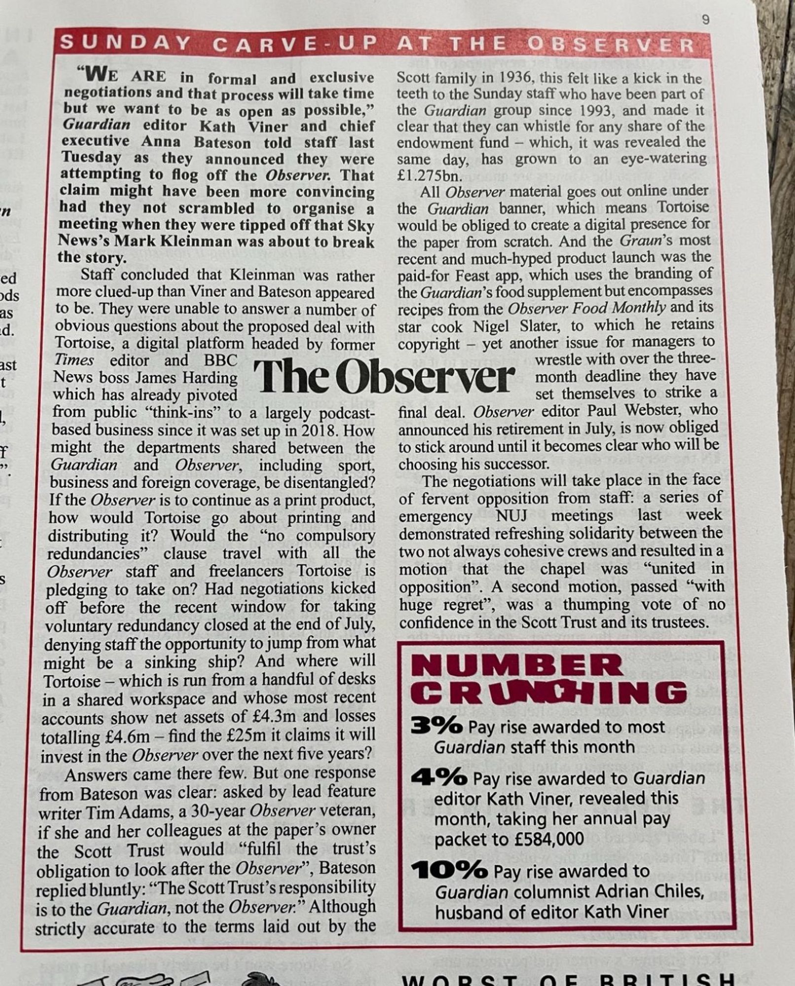 9
n
ed ds
aS
d.
ISt
t
SUNDAY CARVE-UP AT THE OBSERVER
"We ARE in formal and exclusive
Scott family in 1936, this felt like a kick in the
negotiations and that process will take time
teeth to the Sunday staff who have been part of
but we want to be as open as possible,"
the Guardian group since 1993, and made it
Guardian editor Kath Viner and chief
clear that they can whistle for any share of the
executive Anna Bateson told staff last
endowment fund - which, it was revealed the
Tuesday as they announced they were
same day, has grown to an eye-watering
attempting to flog off the Observer. That £1.275bn.
claim might have been more convincing
All Observer material goes out online under
had they not scrambled to organise a
the Guardian banner, which means Tortoise
meeting when they were tipped off that Sky
would be obliged to create a digital presence for
News's Mark Kleinman was about to break
the paper from scratch. And the Graun's most
the story.
Staff concluded that Kleinman was rather