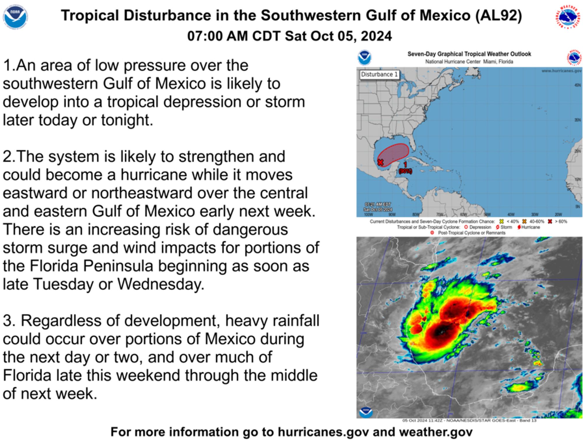 Tropical Disturbance in the Southwestern Gulf of Mexico (AL92)
07:00 AM CDT Sat Oct 05, 2024
Seven-Day Graphical Tropical Weather Outlook
National Hurricane Center Miami, Florida
1.An area of low pressure over the
Disturbance 1
southwestern Gulf of Mexico is likely to develop into a tropical depression or storm later today or tonight.
2. The system is likely to strengthen and could become a hurricane while it moves eastward or northeastward over the central and eastern Gulf of Mexico early next week.
There is an increasing risk of dangerous storm surge and wind impacts for portions of the Florida Peninsula beginning as soon as late Tuesday or Wednesday.
3. Regardless of development, heavy rainfall could occur over portions of Mexico during the next day or two, and over much of Florida late this weekend through the middle of next week.
OTEN AM EDE
cal Cyclone: O Depression
For more information go to hurricanes.gov and weather.gov