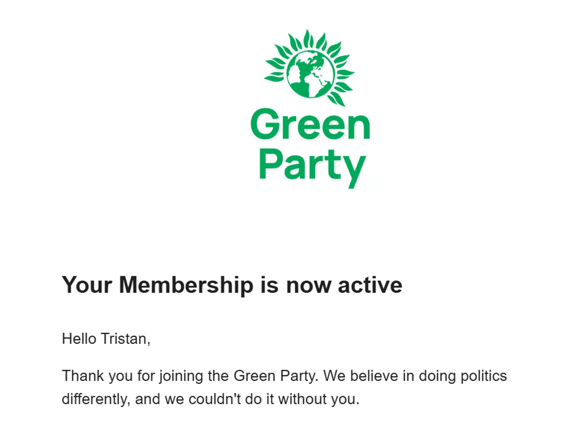 Your Membership is now active
Hello Tristan,

Thank you for joining the Green Party. We believe in doing politics differently, and we couldn't do it without you.