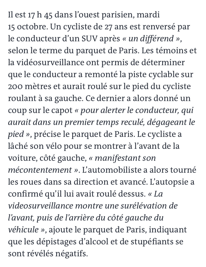 

Il est 17 h 45 dans l’ouest parisien, mardi 15 octobre. Un cycliste de 27 ans est renversé par le conducteur d’un SUV après « un différend », selon le terme du parquet de Paris. Les témoins et la vidéosurveillance ont permis de déterminer que le conducteur a remonté la piste cyclable sur 200 mètres et aurait roulé sur le pied du cycliste roulant à sa gauche. Ce dernier a alors donné un coup sur le capot « pour alerter le conducteur, qui aurait dans un premier temps reculé, dégageant le pied », précise le parquet de Paris. Le cycliste a lâché son vélo pour se montrer à l’avant de la voiture, côté gauche, « manifestant son mécontentement ». L’automobiliste a alors tourné les roues dans sa direction et avancé. L’autopsie a confirmé qu’il lui avait roulé dessus. « La videosurveillance montre une surélévation de l’avant, puis de l’arrière du côté gauche du véhicule », ajoute le parquet de Paris, indiquant que les dépistages d’alcool et de stupéfiants se sont révélés négatifs