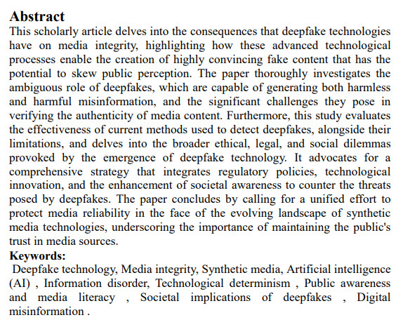 Abstract
This scholarly article delves into the consequences that deepfake technologies have on media integrity, highlighting how these advanced technological processes enable the creation of highly convincing fake content that has the potential to skew public perception. The paper thoroughly investigates the ambiguous role of deepfakes, which are capable of generating both harmless and harmful misinformation, and the significant challenges they pose in verifying the authenticity of media content. Furthermore, this study evaluates the effectiveness of current methods used to detect deepfakes, alongside their limitations, and delves into the broader ethical, legal, and social dilemmas provoked by the emergence of deepfake technology. It advocates for a comprehensive strategy that integrates regulatory policies, technological innovation, and the enhancement of societal awareness to counter the threats posed by deepfakes. The paper concludes by calling for a unified effort to protect media reliability in the face of the evolving landscape of synthetic media technologies, underscoring the importance of maintaining the public's trust in media sources.