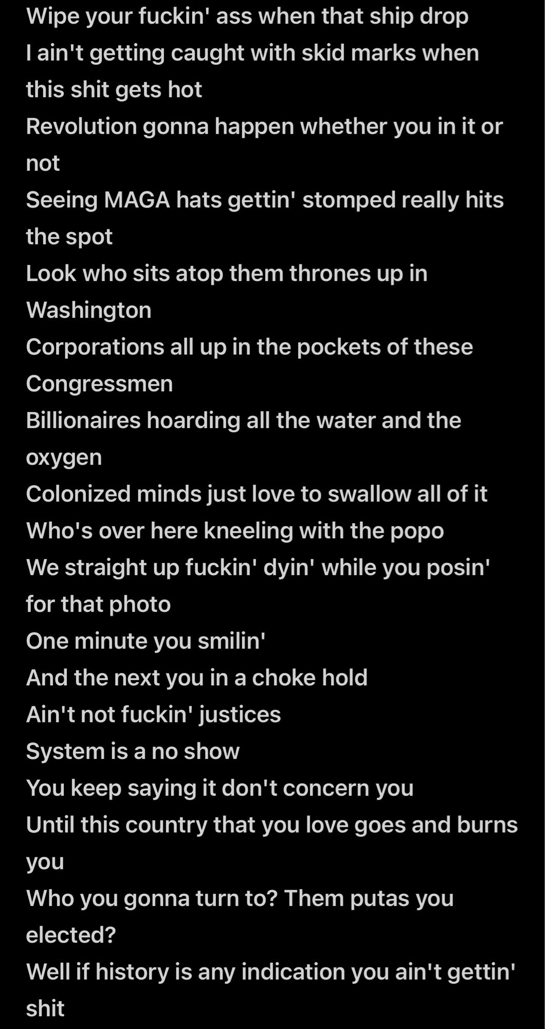 Wipe your fuckin' ass when that ship drop I ain't getting caught with skid marks when this shit gets hot
Revolution gonna happen whether you in it or not
Seeing MAGA hats gettin' stomped really hits the spot
Look who sits atop them thrones up in
Washington
Corporations all up in the pockets of these
Congressmen
Billionaires hoarding all the water and the oxygen
Colonized minds just love to swallow all of it
Who's over here kneeling with the popo We straight up fuckin' dyin' while you posin' for that photo
One minute you smilin'
And the next you in a choke hold
Ain't not fuckin' justices
System is a no show
You keep saying it don't concern you
Until this country that you love goes and burns you
Who you gonna turn to? Them putas you elected?
Well if history is any indication you ain't gettin' shit