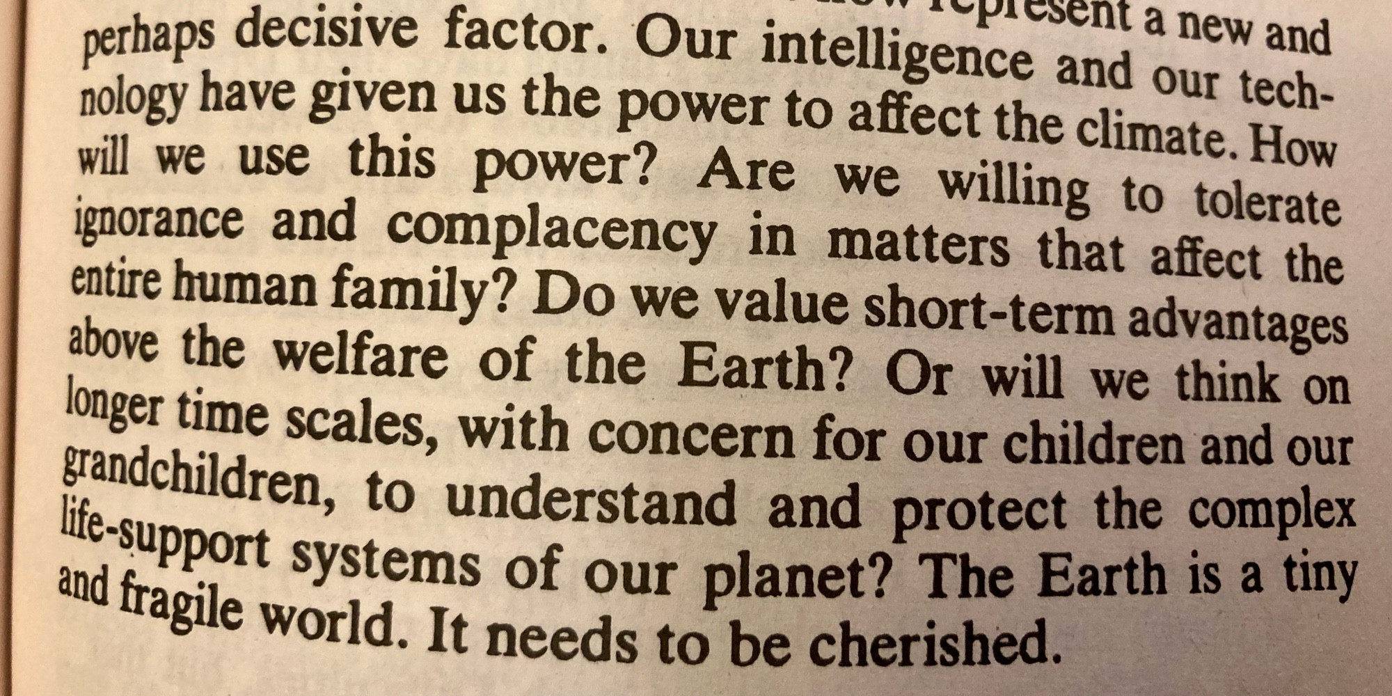 Photo of part of a page from Carl Sagan’s Cosmos, reading “Our intelligence and our technology have given us the power to affect the climate. How will we use this power? Are we willing to tolerate ignorance and complacency in matters that affect the entire human family? Do we value short-term advantages above the welfare of the Earth? Or will we think on longer timescales, with concern for our children and our grandchildren, to understand and protect the complex life-support systems of our planet? The Earth is a tiny and fragile world. It needs to be cherished.”