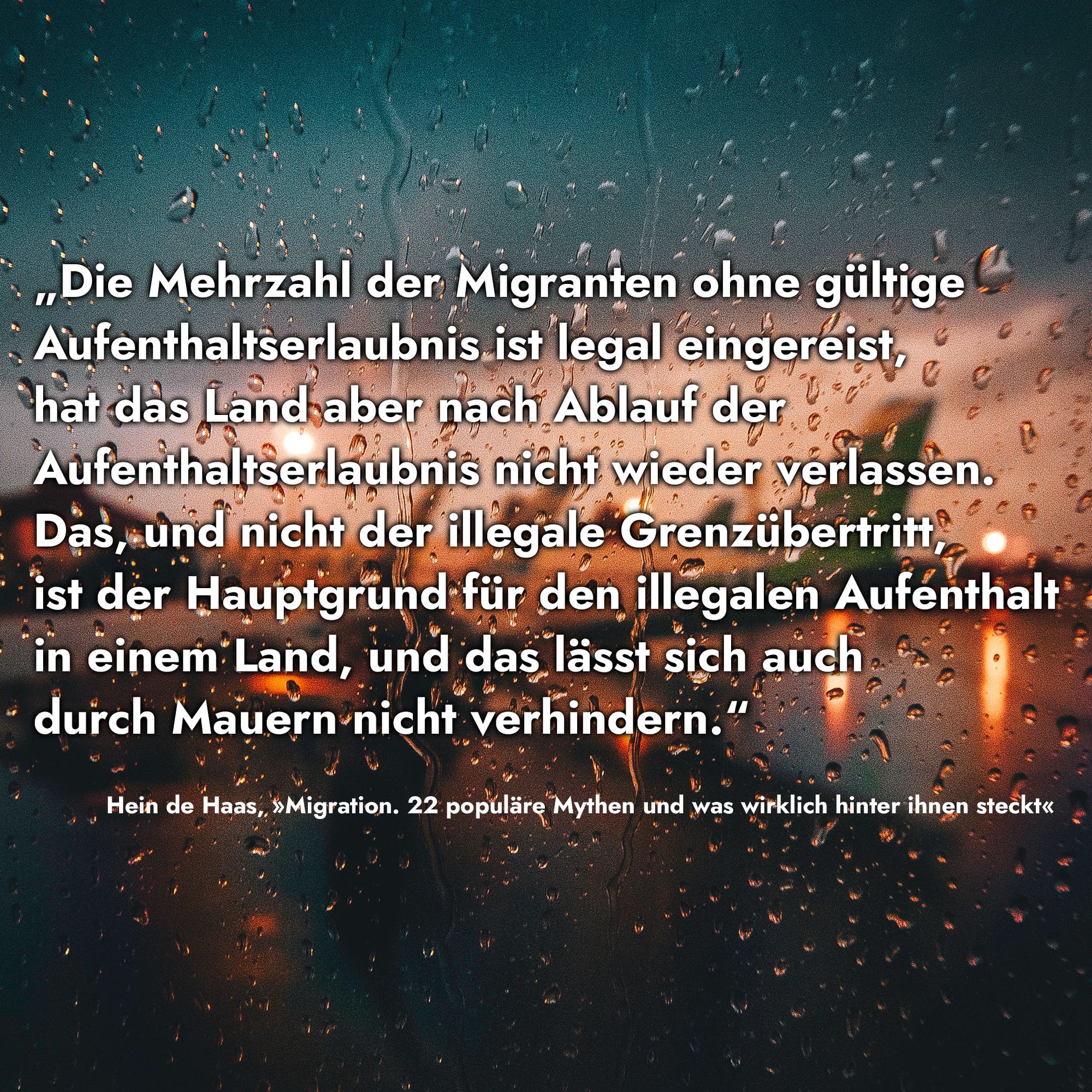 Zitat
„Die Mehrzahl der Migranten ohne gültige Aufenthaltserlaubnis ist legal eingereist, hat das Land aber nach Ablauf der Aufenthaltserlaubnis nicht wieder verlassen. Das, und nicht der illegale Grenzübertritt, ist der Hauptgrund für den illegalen Aufenthalt in einem Land, und das lässt sich auch durch Mauern nicht verhindern.“