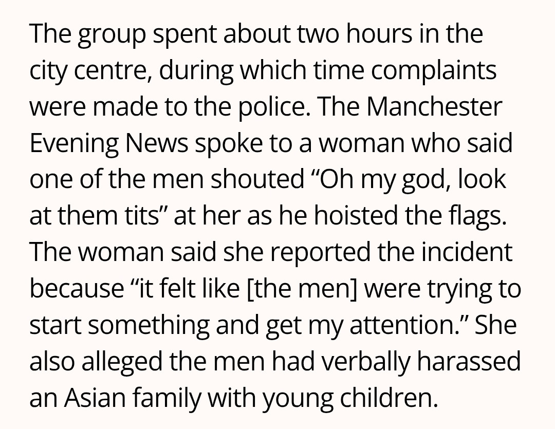 The group spent about two hours in the city centre, during which time complaints were made to the police. The Manchester Evening News spoke to a woman who said one of the men shouted “Oh my god, look at them tits” at her as he hoisted the flags. The woman said she reported the incident because “it felt like [the men] were trying to start something and get my attention.” She also alleged the men had verbally harassed an Asian family with young children.