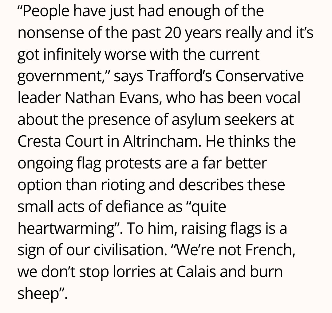 “People have just had enough of the nonsense of the past 20 years really and it’s got infinitely worse with the current government,” says Trafford’s Conservative leader Nathan Evans, who has been vocal about the presence of asylum seekers at Cresta Court in Altrincham. He thinks the ongoing flag protests are a far better option than rioting and describes these small acts of defiance as “quite heartwarming”. To him, raising flags is a sign of our civilisation. “We’re not French, we don’t stop lorries at Calais and burn sheep”.