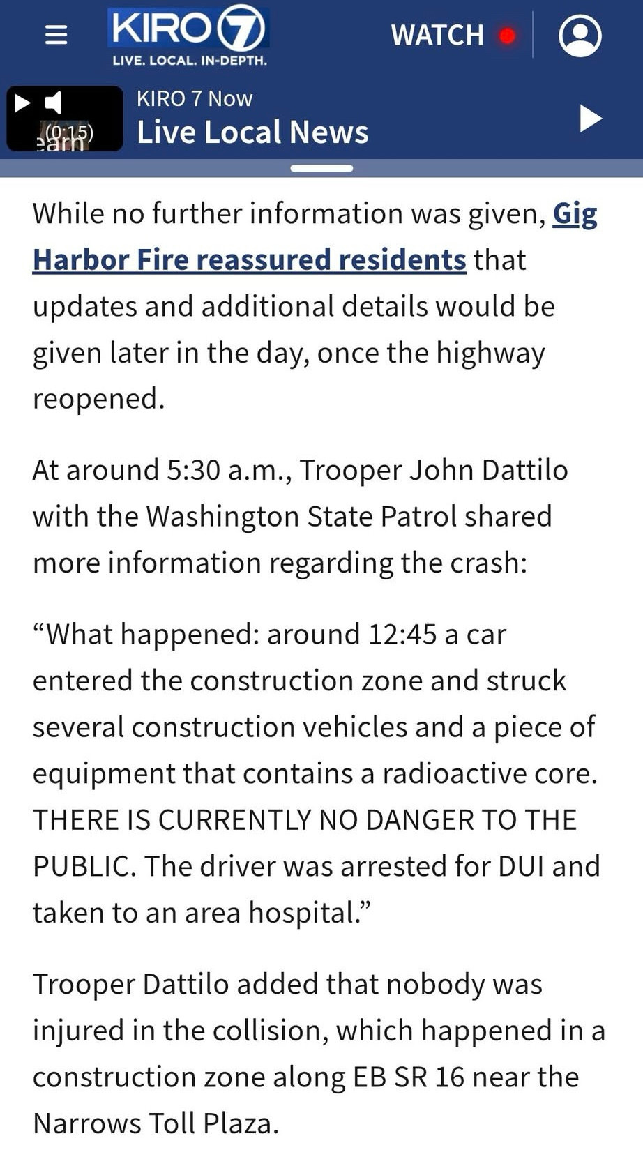 “While no further information was given, Gig Harbor Fire reassured residents that updates and additional details would be given later in the day, once the highway reopened. At around 5:30 a.m., Trooper John Dattilo with the Washington State Patrol shared more information regarding the crash:
‘What happened: around 12:45 a car entered the construction zone and struck several construction vehicles and a piece of equipment that contains a radioactive core. THERE IS CURRENTLY NO DANGER TO THE PUBLIC. The driver was arrested for DUl and taken to an area hospital.’ Trooper Dattilo added that nobody was injured in the collision, which happened in a construction zone along EB SR 16 near the Narrows Toll Plaza.”