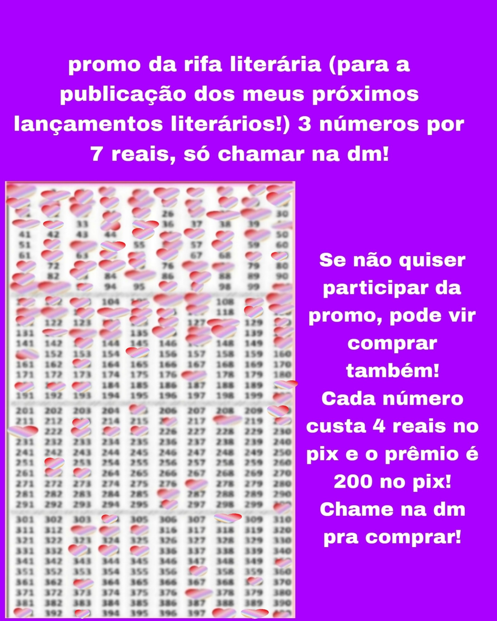 Atualização:

Banner lilás com a Cartela com 400 números da rifa e os números marcados são: 1,2, 3,4, 5, 6,7,8,9,10, 11,12, 13, 14,15, 16,17, 18,19, 20,21,22, 23, 24, 25,27,28, 29,31,32,34,35,40,45,46,47,48,49,52,53,54,56,58,62,64,65,66,69,70,71,73,74,75,77,78,81,83,85,87,91,92,93,96,97,100,101,102,103,105,106,107,109,110,111,112,113,114,115,116,117,119,120,121,124,125,126,128,130,132,133,134,136,137,138,140,143,147,150,151,155,163,177,181,182,183,190,200,205,210,213,216,218,220,221,223,224,225,252,262, 263,277, 286,296,300,304,308, 313, 314,315,333,334,335,350,357,363,369, 377, 391,393,398,399 e 400 e o texto: promo da rifa literária para a publicação dos meus próximos lançamentos literários! 3 números por 7 reais, só chamar na dm! Se não quiser participar da promo, pode vir comprar também!
Cada número custa 4 reais no pix e o prêmio é 200 no pix! Chame na dm pra comprar!