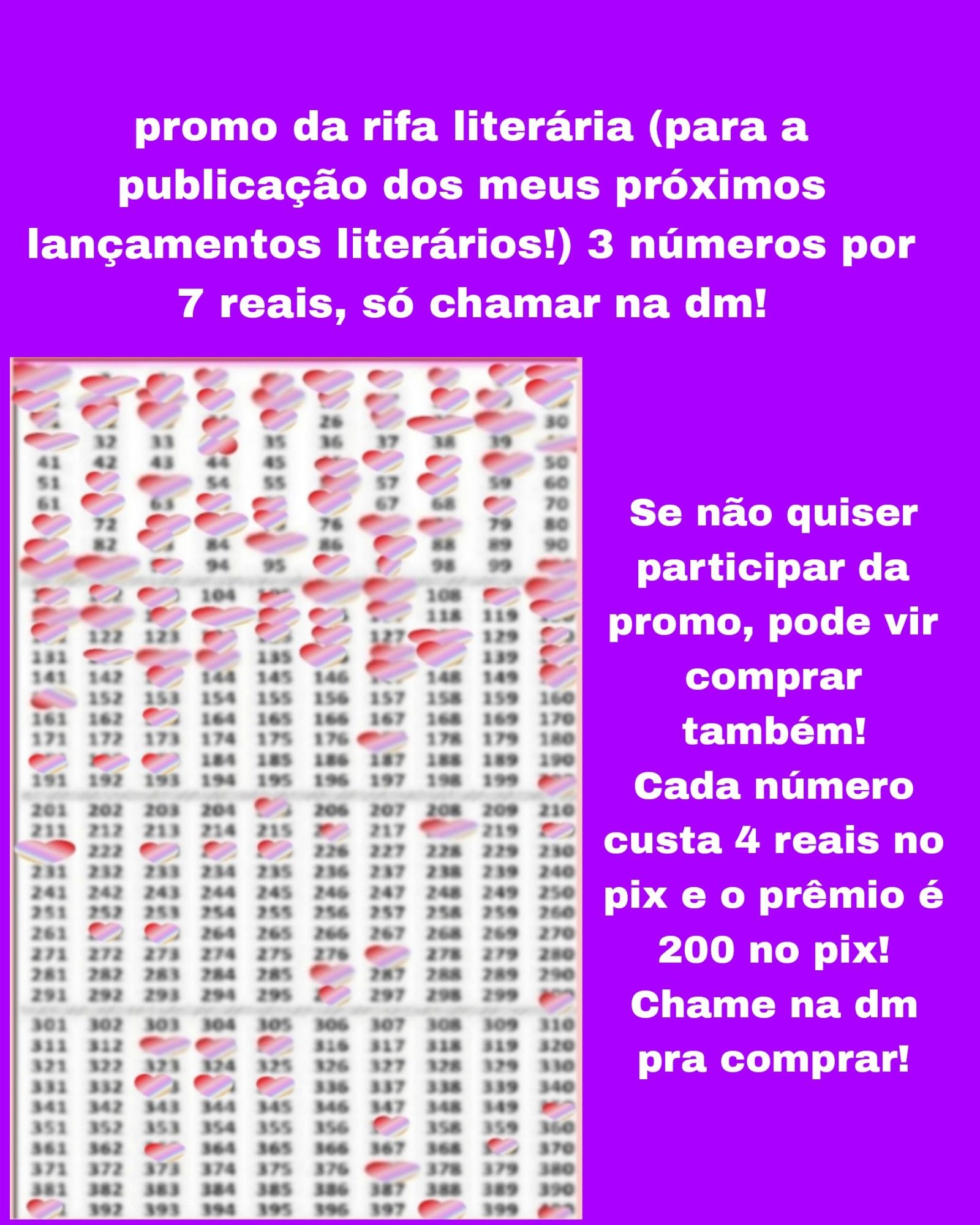 Atualização:

Banner lilás com a Cartela com 400 números da rifa e os números marcados são: 1,2, 3,4, 5, 6,7,8,9,10, 11,12, 13, 14,15, 16,17, 18,19, 20,21,22, 23, 24, 25,27,28, 29,31,34,40,46,47,48,49,52,53,56,58,62,64,65,66,69,71,73,74,75,77,78,81,83,85,87,91,92,93,96,97,100,101,102,103,105,106,107,109,110,111,112,113,114,115,116,117,120,121,124,125,126,128,130,132,133,134,136,137,138,140,143,147,150,151,163,177,181,182,183,200,205,216,218,220,221,223,224,225,262, 263,277, 286,296,300, 313, 314,315,333,334,335,350,357,363,369, 377, 391,398 e 400 e o texto: promo da rifa literária para a publicação dos meus próximos lançamentos literários! 3 números por 7 reais, só chamar na dm! Se não quiser participar da promo, pode vir comprar também!
Cada número custa 4 reais no pix e o prêmio é 200 no pix! Chame na dm pra comprar!