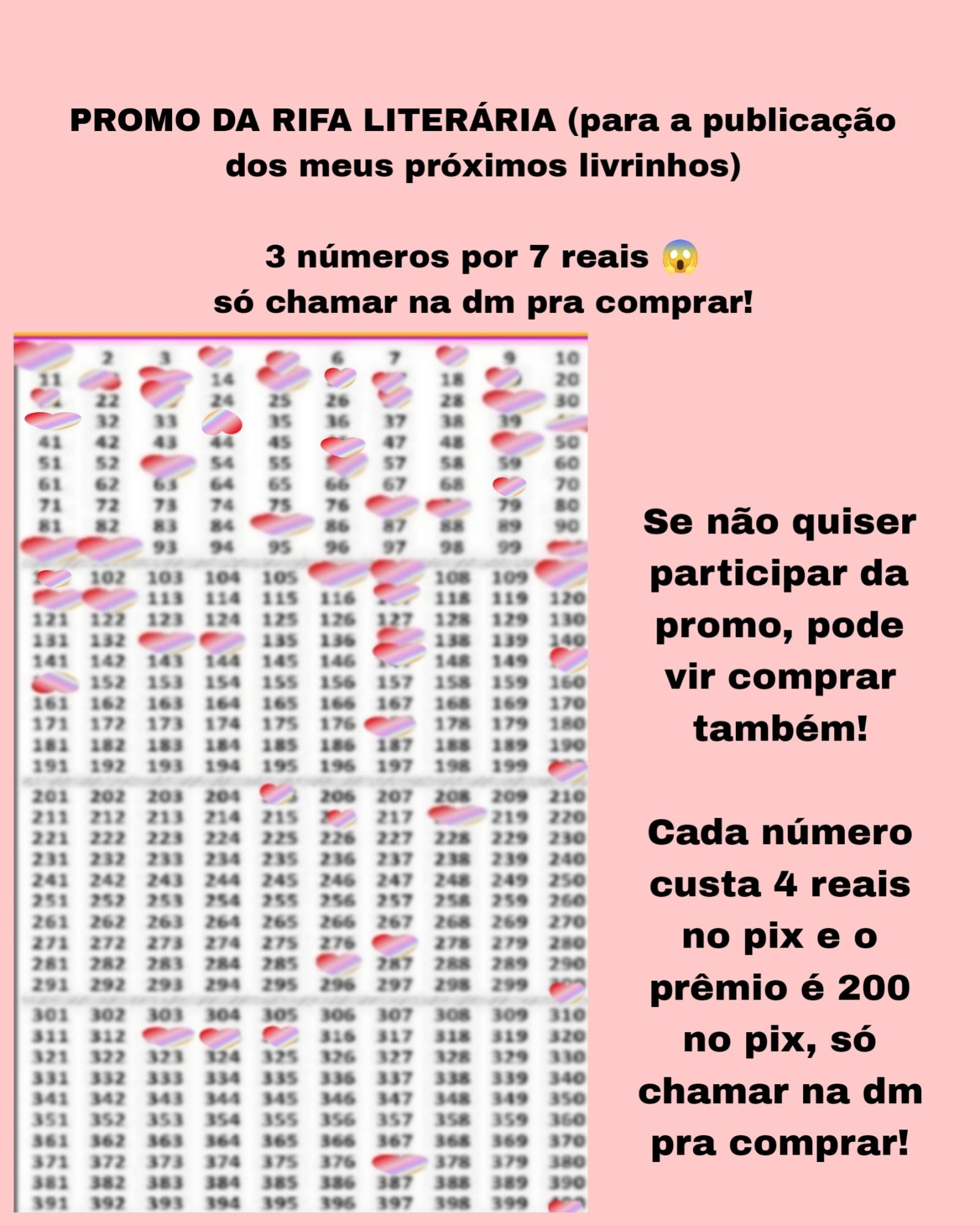 Banner rosa com a Cartela com 400 números da rifa e os números marcados são: 1, 4, 5, 8, 12, 13, 15, 16,17, 19, 21, 23, 27 29,31,34,40,46,49,53,56,69,77,78,85,91,92,100,101,106,107,110,111,112,117,133,134,137,147,150,151,177,200,205,216,218 , 277, 286,300, 313, 314,315, 377 e 400 e o texto: promo da rifa literária para a publicação dos meus próximos lançamentos literários! 3 números por 7 reais! Só chamar na dm pra comprar! Se não quiser participar da promo, pode vir comprar também!
Cada número custa 4 reais no pix e o prêmio é 200 no pix! Chame na dm pra comprar!