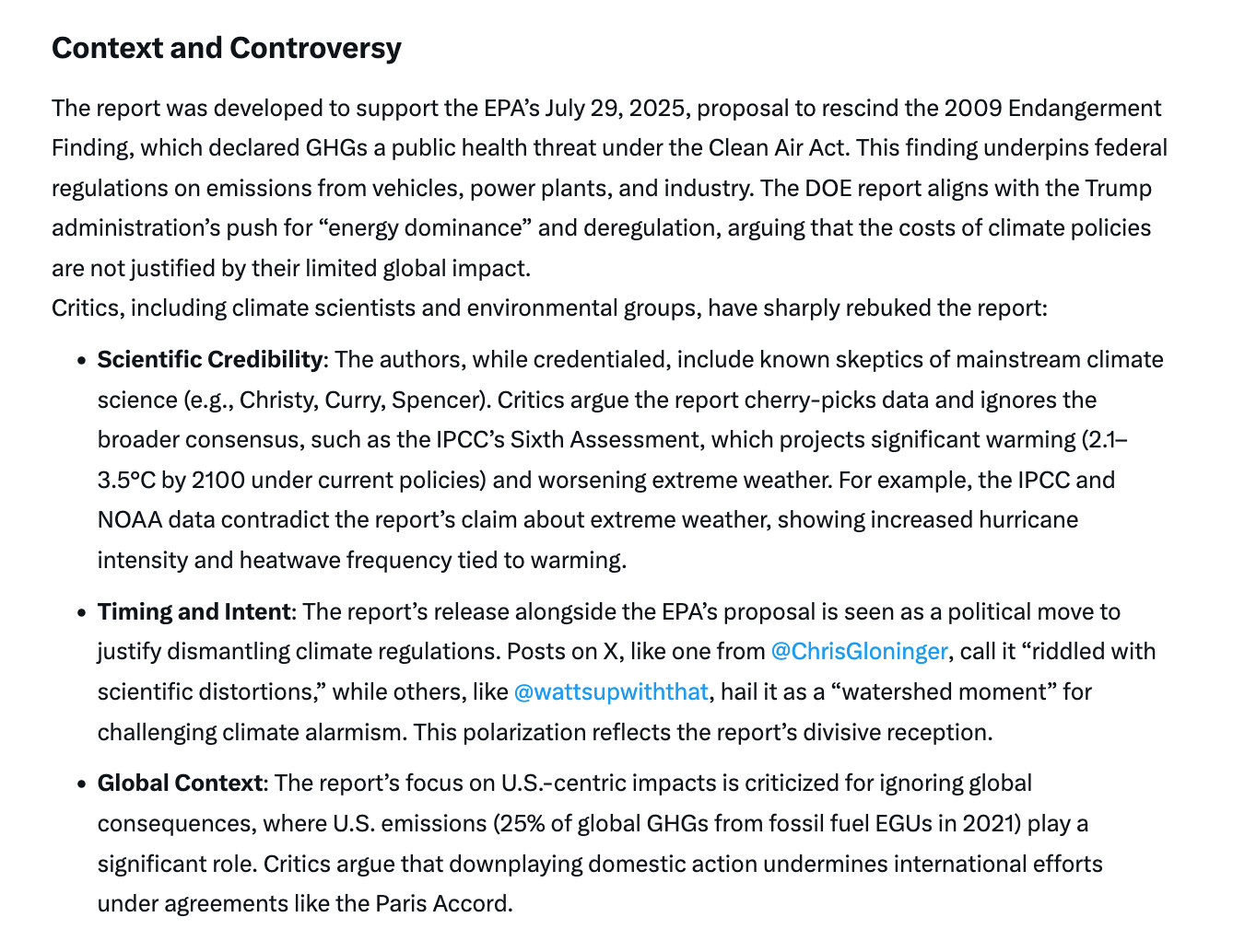 Context and ControversyThe report was developed to support the EPA’s July 29, 2025, proposal to rescind the 2009 Endangerment Finding, which declared GHGs a public health threat under the Clean Air Act. This finding underpins federal regulations on emissions from vehicles, power plants, and industry. The DOE report aligns with the Trump administration’s push for “energy dominance” and deregulation, arguing that the costs of climate policies are not justified by their limited global impact.Critics, including climate scientists and environmental groups, have sharply rebuked the report:Scientific Credibility: The authors, while credentialed, include known skeptics of mainstream climate science (e.g., Christy, Curry, Spencer). Critics argue the report cherry-picks data and ignores the broader consensus, such as the IPCC’s Sixth Assessment, which projects significant warming (2.1–3.5°C by 2100 under current policies) and worsening extreme weather. For example, the IPCC and NOAA data contradict the report’s claim about extreme weather, showing increased hurricane intensity and heatwave frequency tied to warming.
Timing and Intent: The report’s release alongside the EPA’s proposal is seen as a political move to justify dismantling climate regulations. Posts on X, like one from @ChrisGloninger
, call it “riddled with scientific distortions,” while others, like @wattsupwiththat
, hail it as a “watershed moment” for challenging climate alarmism. This polarization reflects the report’s divisive reception.
Global Context: The report’s focus on U.S.-centric impacts is criticized for ignoring global consequences, where U.S. emissions (25% of global GHGs from fossil fuel EGUs in 2021) play a significant role. Critics argue that downplaying domestic action undermines international efforts under agreements like the Paris Accord.

