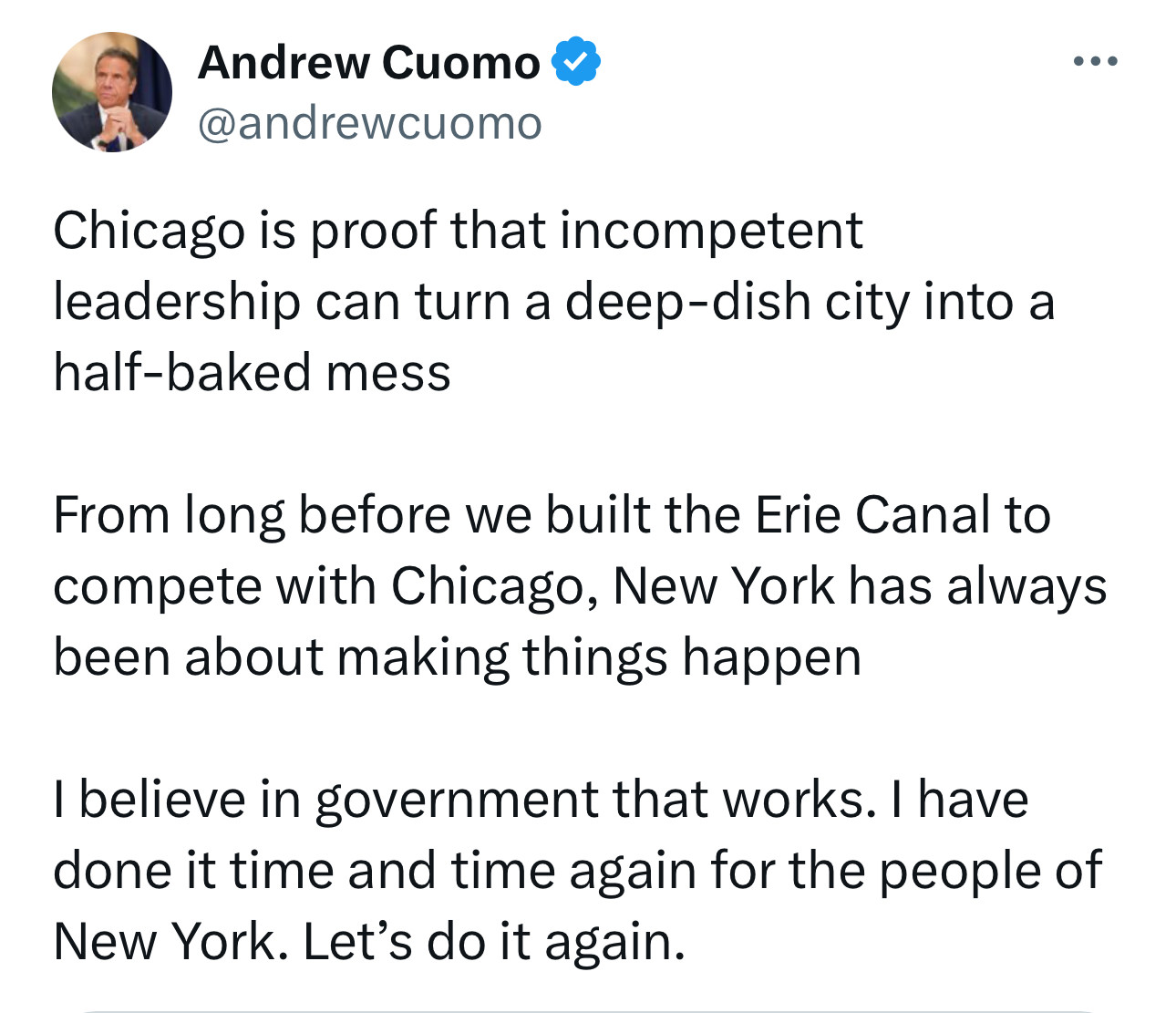 Welcome to the 2027 Chicago’s mayor race, Andrew Cuomo 

Chicago is proof that incompetent leadership can turn a deep-dish city into a half-baked mess

From long before we built the Erie Canal to compete with Chicago, New York has always been about making things happen

I believe in government that works. I have done it time and time again for the people of New York. Let’s do it again.
