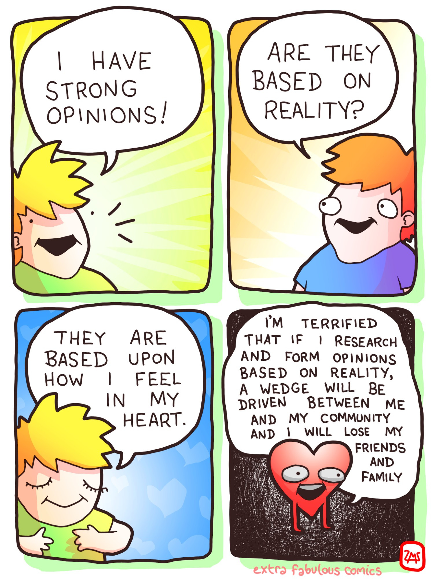 panel 1 "I have strong opinions!"
panel 2 "Are they based on reality?"
panel 3 "They are based upon how i feel in my heart."
panel 4 Heart: "I'm terrified that if i research and form opinions based on reality a wedge will be driven between me and my community and I will lose my friends and family"