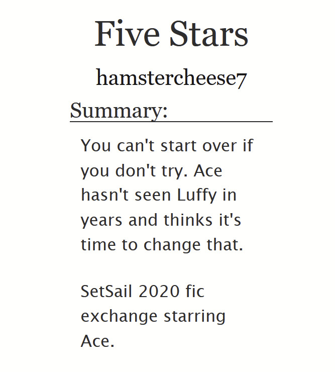 Five Stars by hamstercheese7

Summary:
You can't start over if you don't try. Ace hasn't seen Luffy in years and thinks it's time to change that.

SetSail 2020 fic exchange starring Ace.