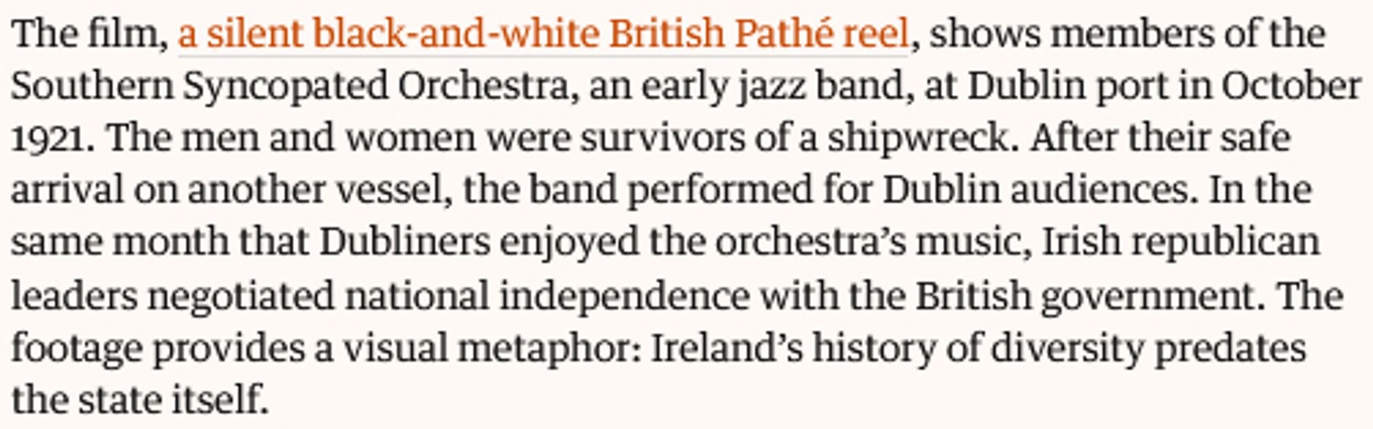 The film, a silent black-and-white British Pathé reel, shows members of the Southern Syncopated Orchestra, an early jazz band, at Dublin port in October 1921. The men and women were survivors of a shipwreck. After their safe arrival on another vessel, the band performed for Dublin audiences. In the same month that Dubliners enjoyed the orchestra’s music, Irish republican leaders negotiated national independence with the British government. The footage provides a visual metaphor: Ireland’s history of diversity predates the state itself.