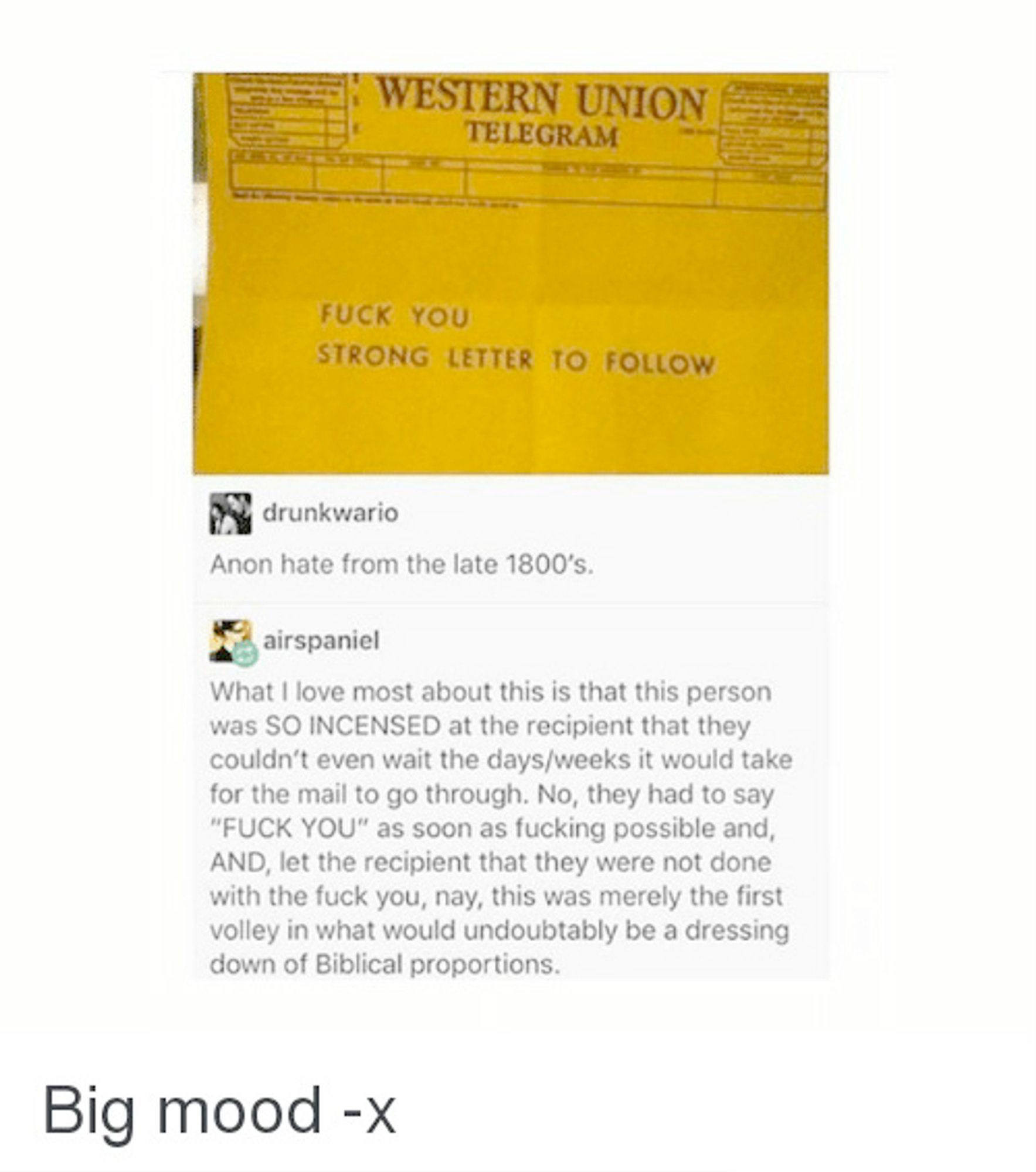 screencap of an old Western Union Telegram that reads 'Fuck You, strong letter to follow'

Drunkwario: Anon hate from the late 1800s

Airspaniel: What I love most about this is that this person was SO INCENSED at the recipient that they couldn't even wait the days/weeks it would take for the mail to go through. No, they had to say "FUCK YOU" as soon as fucking possible and, AND, let the recipient know that they were not done with the fuck you, nay, this was merely the first volley in what would undoubtably be a dressing down of Biblical proportions.

Big Mood -x