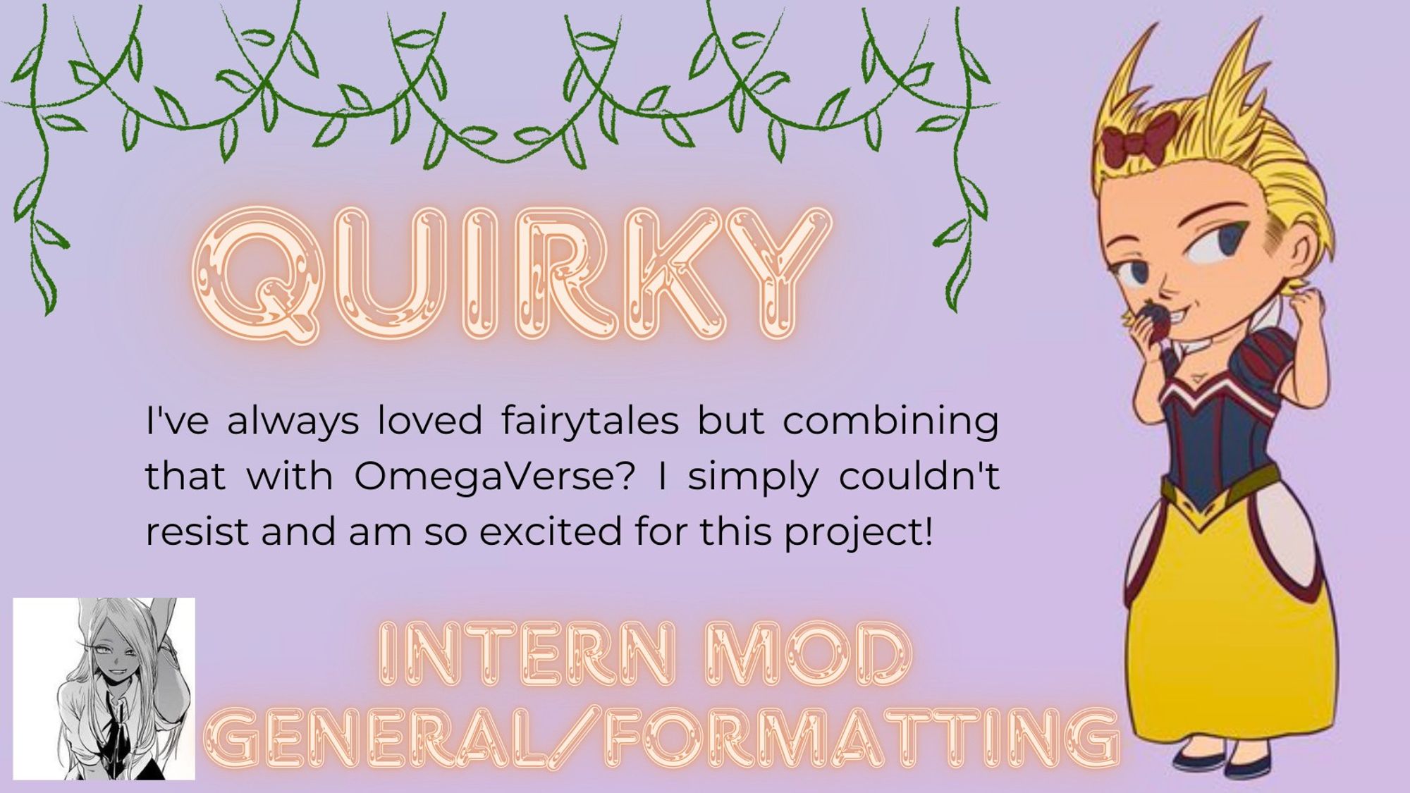 💼QuirkyRose (@QuirkyRose85) – Intern Gen/Formatting Mod💼 

"I've always loved fairytales but combining that with OmegaVerse? I simply couldn't resist and I am so excited for this project!" 

Check our carrd to learn more! 

#bnhalphaomega #bnhafairytale #zine #mha