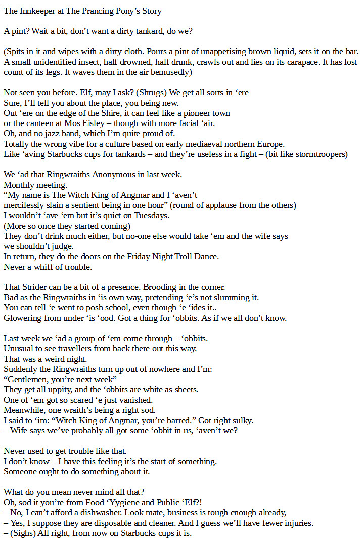 The Innkeeper at The Prancing Pony’s Story

A pint? Wait a bit, don’t want a dirty tankard, do we?

(Spits in it and wipes with a dirty cloth. Pours a pint of unappetising brown liquid, sets it on the bar. A small unidentified insect, half drowned, half drunk, crawls out and lies on its carapace. It has lost count of its legs. It waves them in the air bemusedly)

Not seen you before. Elf, may I ask? (Shrugs) We get all sorts in ‘ere
Sure, I’ll tell you about the place, you being new.
Out ‘ere on the edge of the Shire, it can feel like a pioneer town
or the canteen at Mos Eisley – though with more facial ‘air.
Oh, and no jazz band, which I’m quite proud of.
Totally the wrong vibe for a culture based on early mediaeval northern Europe.
Like ‘aving Starbucks cups for tankards – and they’re useless in a fight – (bit like stormtroopers)

We ‘ad that Ringwraiths Anonymous in last week. 
Monthly meeting.

(cont'd next image)