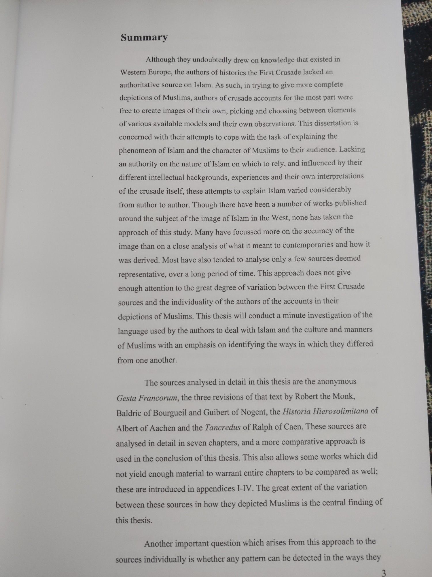 Summary

Although they undoubtedly drew on knowledge that existed in Western Europe, the authors of histories the First Crusade lacked an authoritative source on Islam. As such, in trying to give more complete depictions of Muslims, authors of crusade accounts for the most part were free to create images of their own, picking and choosing between elements of various available models and their own observations. This dissertation is concerned with their attempts to cope with the task of explaining the phenomeon of Islam and the character of Muslims to their audience. Lacking an authority on the nature of Islam on which to rely, and influenced by their different intellectual backgrounds, experiences and their own interpretations of the crusade itself, these attempts to explain Islam varied considerably from author to author. Though there have been a number of works published around the subject of the image of Islam in the West, none has taken the approach of this study. Many have focussed