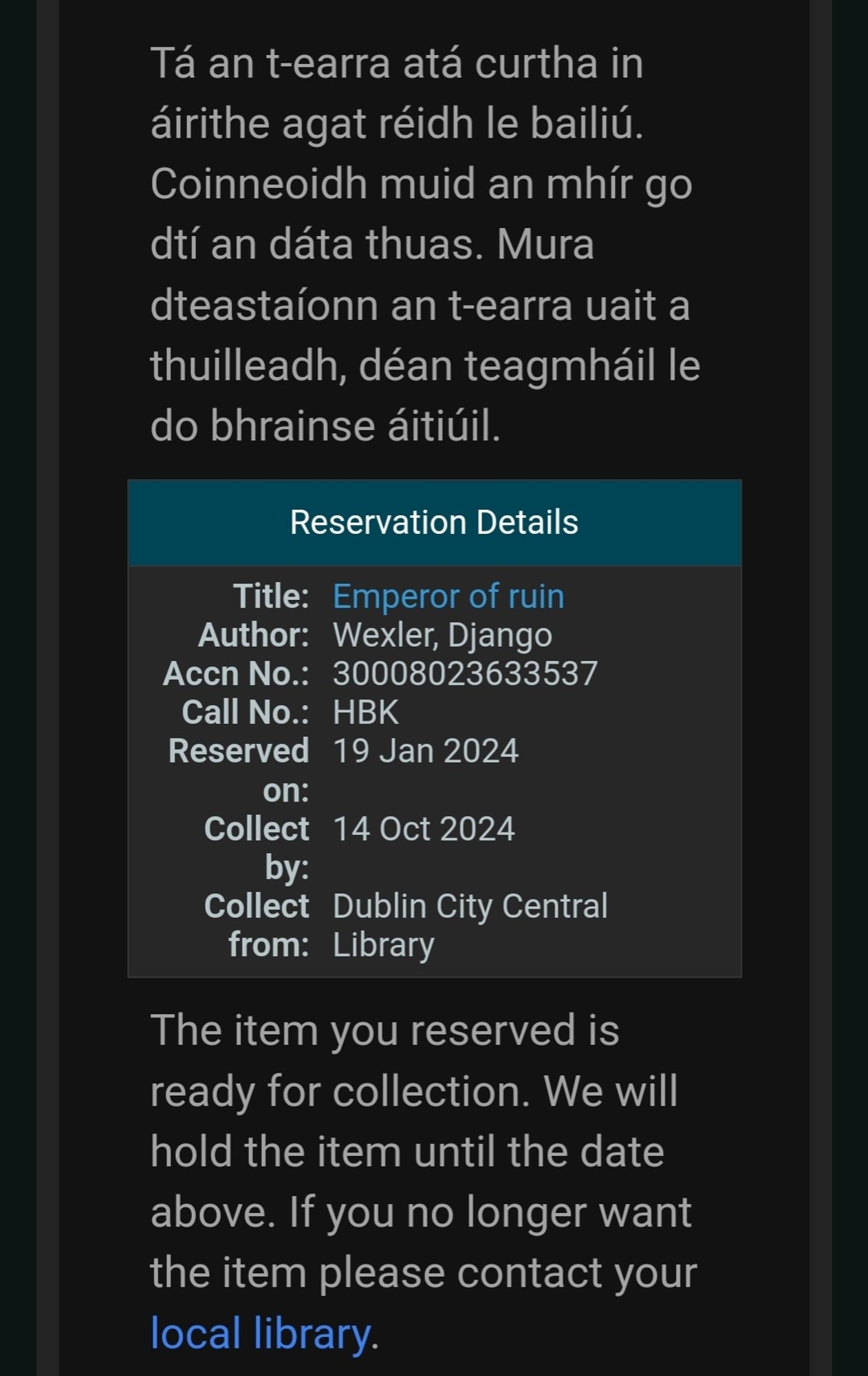 screenshot of an email from the library:

Tá an t-earra atá curtha in áirithe agat réidh le bailiú. Coinneoidh muid an mhír go dtí an dáta thuas. Mura dteastaíonn an t-earra uait a thuilleadh, déan teagmháil le do bhrainse áitiúil.

Reservation Details
Title:	Emperor of ruin
Author:	Wexler, Django
Accn No.:	30008023633537
Call No.:	HBK
Reserved on:	19 Jan 2024
Collect by:	14 Oct 2024
Collect from:	Dublin City Central Library
The item you reserved is ready for collection. We will hold the item until the date above. If you no longer want the item please contact your local library.