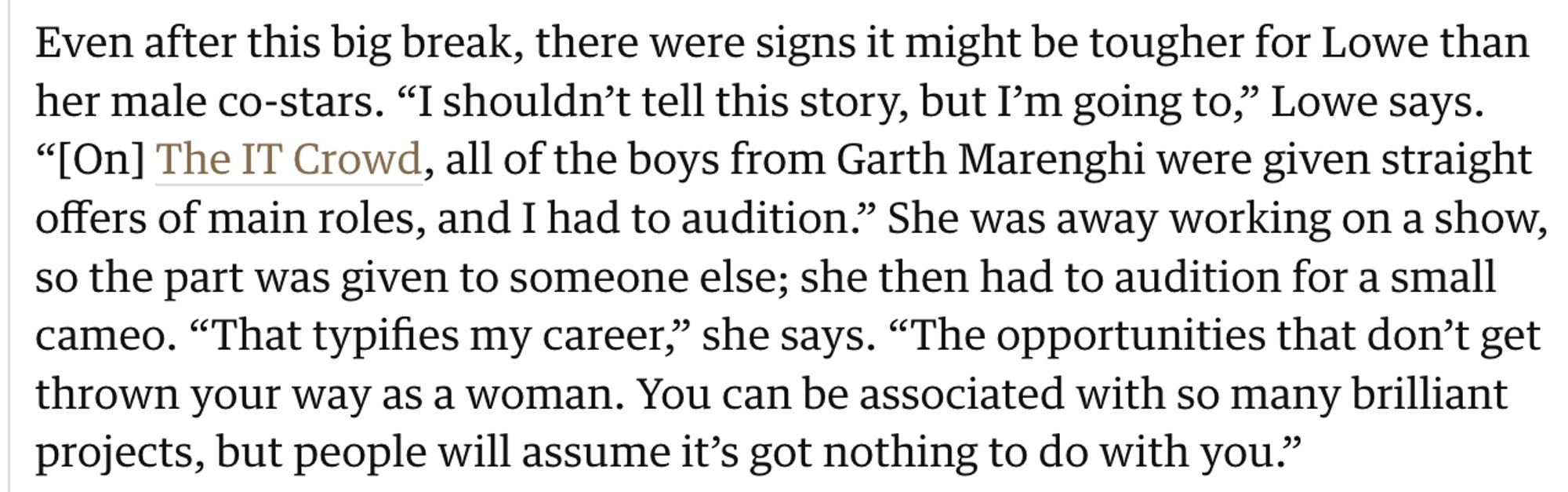 Text: Even after this big break, there were signs it might be tougher for Lowe than her male co-stars. “I shouldn’t tell this story, but I’m going to,” Lowe says. “[On] The IT Crowd, all of the boys from Garth Marenghi were given straight offers of main roles, and I had to audition.” She was away working on a show, so the part was given to someone else; she then had to audition for a small cameo. “That typifies my career,” she says. “The opportunities that don’t get thrown your way as a woman. You can be associated with so many brilliant projects, but people will assume it’s got nothing to do with you.”