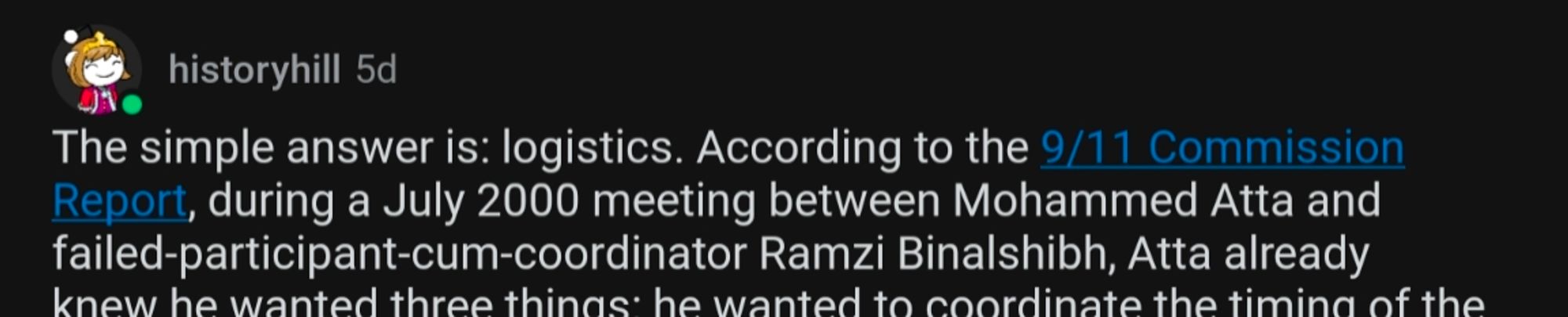 reddit post from u/historyhill
The simple answer is: logistics. According to the 9/11 Commission Report, during a July 2000 meeting between Mohammed Atta and failed-participant-cum-coordinator Ramzi Binalshibh, Atta already knew he wanted three thinns he wanted to coordinate the timing of the