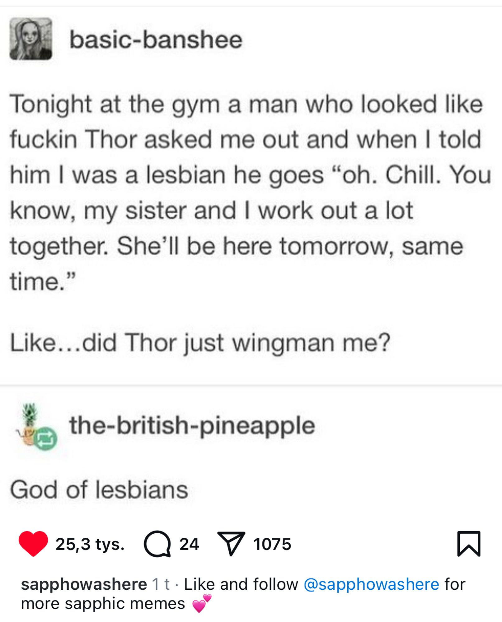 Tweet that goes: Tonight at the gym a man who looked like fuckin Thor asked me out and when I told him I was a lesbian he goes 'oh. Chill. You know, my sister and I work out a lot together. She'll be here tomorrow, same time.'