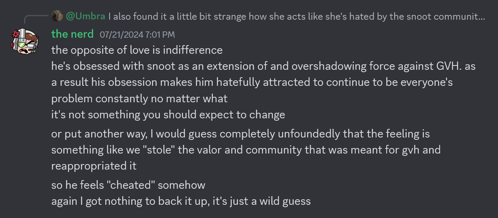 the nerd (07/21/2024 7:01 PM)
"the opposite of love is indifference
he's obsessed with snoot as an extension of and overshadowing force against GVH. as a result his obsession makes him hatefully attracted to continue to be everyone's problem constantly no matter what
it's not something you should expect to change
or put another way, I would guess completely unfoundedly that the feeling is something like we "stole" the valor and community that was meant for gvh and reappropriated it
so he feels "cheated" somehow
again I got nothing to back it up, it's just a wild guess"