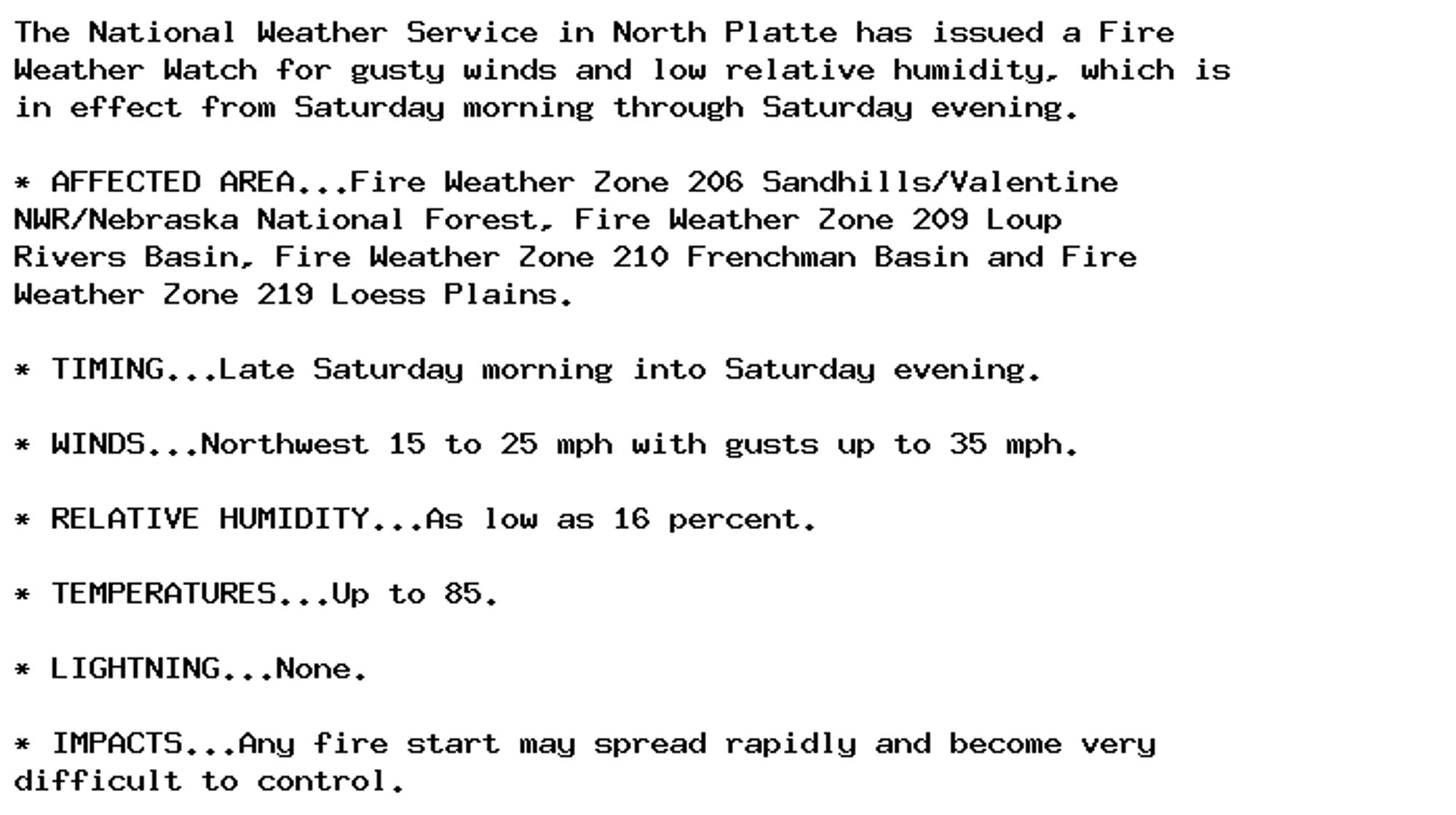 The National Weather Service in North Platte has issued a Fire
Weather Watch for gusty winds and low relative humidity, which is
in effect from Saturday morning through Saturday evening.

* AFFECTED AREA...Fire Weather Zone 206 Sandhills/Valentine
NWR/Nebraska National Forest, Fire Weather Zone 209 Loup
Rivers Basin, Fire Weather Zone 210 Frenchman Basin and Fire
Weather Zone 219 Loess Plains.

* TIMING...Late Saturday morning into Saturday evening.

* WINDS...Northwest 15 to 25 mph with gusts up to 35 mph.

* RELATIVE HUMIDITY...As low as 16 percent.

* TEMPERATURES...Up to 85.

* LIGHTNING...None.

* IMPACTS...Any fire start may spread rapidly and become very
difficult to control.