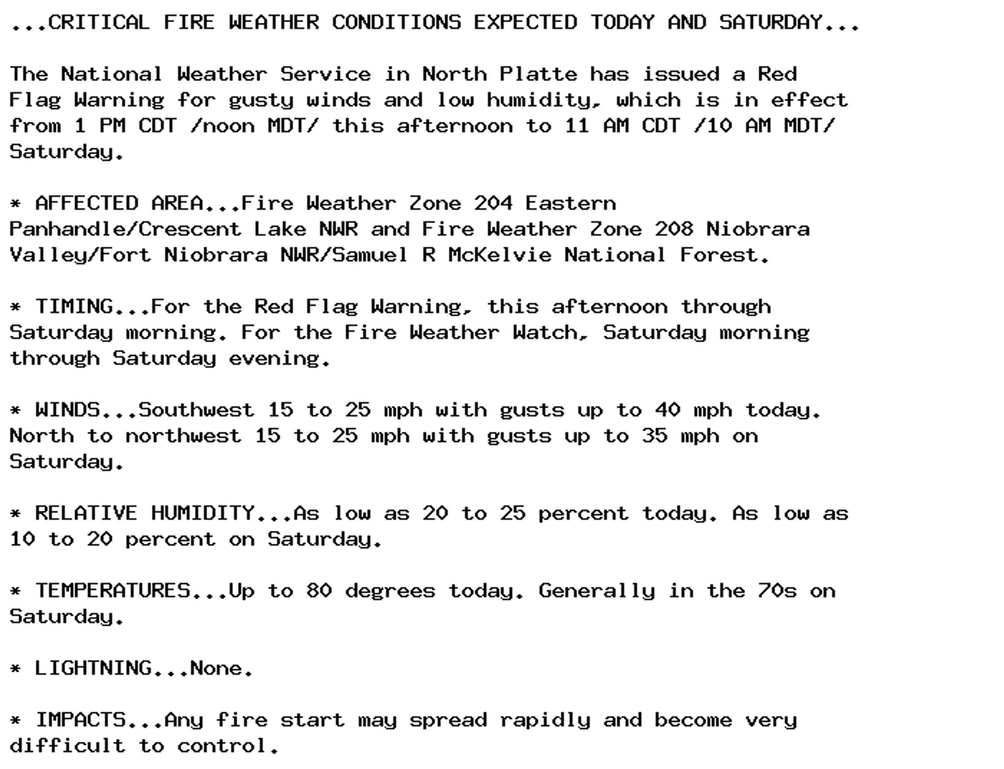 ...CRITICAL FIRE WEATHER CONDITIONS EXPECTED TODAY AND SATURDAY...

The National Weather Service in North Platte has issued a Red
Flag Warning for gusty winds and low humidity, which is in effect
from 1 PM CDT /noon MDT/ this afternoon to 11 AM CDT /10 AM MDT/
Saturday.

* AFFECTED AREA...Fire Weather Zone 204 Eastern
Panhandle/Crescent Lake NWR and Fire Weather Zone 208 Niobrara
Valley/Fort Niobrara NWR/Samuel R McKelvie National Forest.

* TIMING...For the Red Flag Warning, this afternoon through
Saturday morning. For the Fire Weather Watch, Saturday morning
through Saturday evening.

* WINDS...Southwest 15 to 25 mph with gusts up to 40 mph today.
North to northwest 15 to 25 mph with gusts up to 35 mph on
Saturday.

* RELATIVE HUMIDITY...As low as 20 to 25 percent today. As low as
10 to 20 percent on Saturday.

* TEMPERATURES...Up to 80 degrees today. Generally in the 70s on
Saturday.

* LIGHTNING...None.

* IMPACTS...Any fire start may spread rapidly and become very
difficult to control.