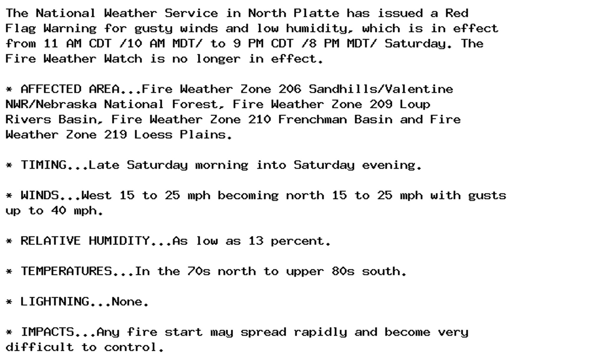 The National Weather Service in North Platte has issued a Red
Flag Warning for gusty winds and low humidity, which is in effect
from 11 AM CDT /10 AM MDT/ to 9 PM CDT /8 PM MDT/ Saturday. The
Fire Weather Watch is no longer in effect.

* AFFECTED AREA...Fire Weather Zone 206 Sandhills/Valentine
NWR/Nebraska National Forest, Fire Weather Zone 209 Loup
Rivers Basin, Fire Weather Zone 210 Frenchman Basin and Fire
Weather Zone 219 Loess Plains.

* TIMING...Late Saturday morning into Saturday evening.

* WINDS...West 15 to 25 mph becoming north 15 to 25 mph with gusts
up to 40 mph.

* RELATIVE HUMIDITY...As low as 13 percent.

* TEMPERATURES...In the 70s north to upper 80s south.

* LIGHTNING...None.

* IMPACTS...Any fire start may spread rapidly and become very
difficult to control.