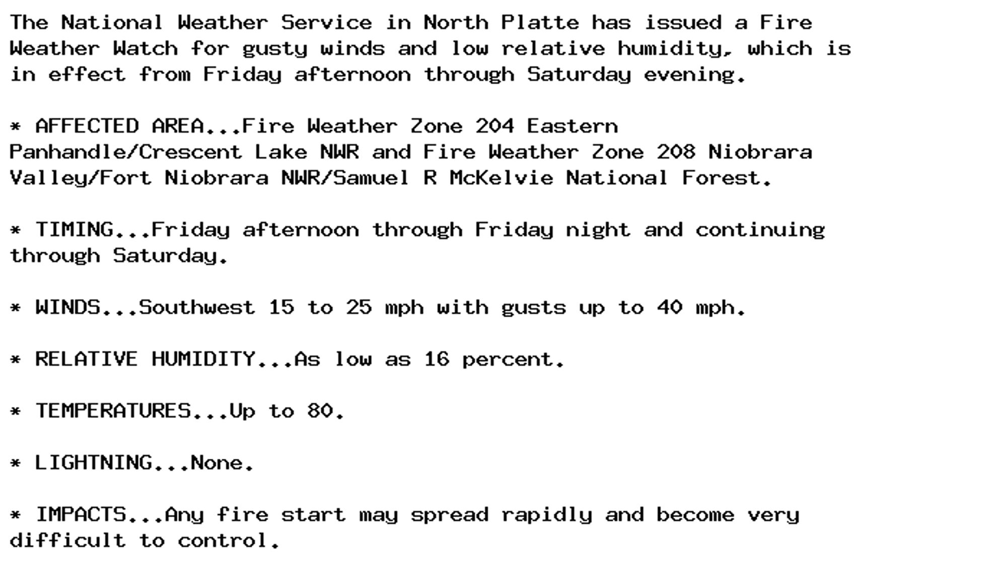 The National Weather Service in North Platte has issued a Fire
Weather Watch for gusty winds and low relative humidity, which is
in effect from Friday afternoon through Saturday evening.

* AFFECTED AREA...Fire Weather Zone 204 Eastern
Panhandle/Crescent Lake NWR and Fire Weather Zone 208 Niobrara
Valley/Fort Niobrara NWR/Samuel R McKelvie National Forest.

* TIMING...Friday afternoon through Friday night and continuing
through Saturday.

* WINDS...Southwest 15 to 25 mph with gusts up to 40 mph.

* RELATIVE HUMIDITY...As low as 16 percent.

* TEMPERATURES...Up to 80.

* LIGHTNING...None.

* IMPACTS...Any fire start may spread rapidly and become very
difficult to control.