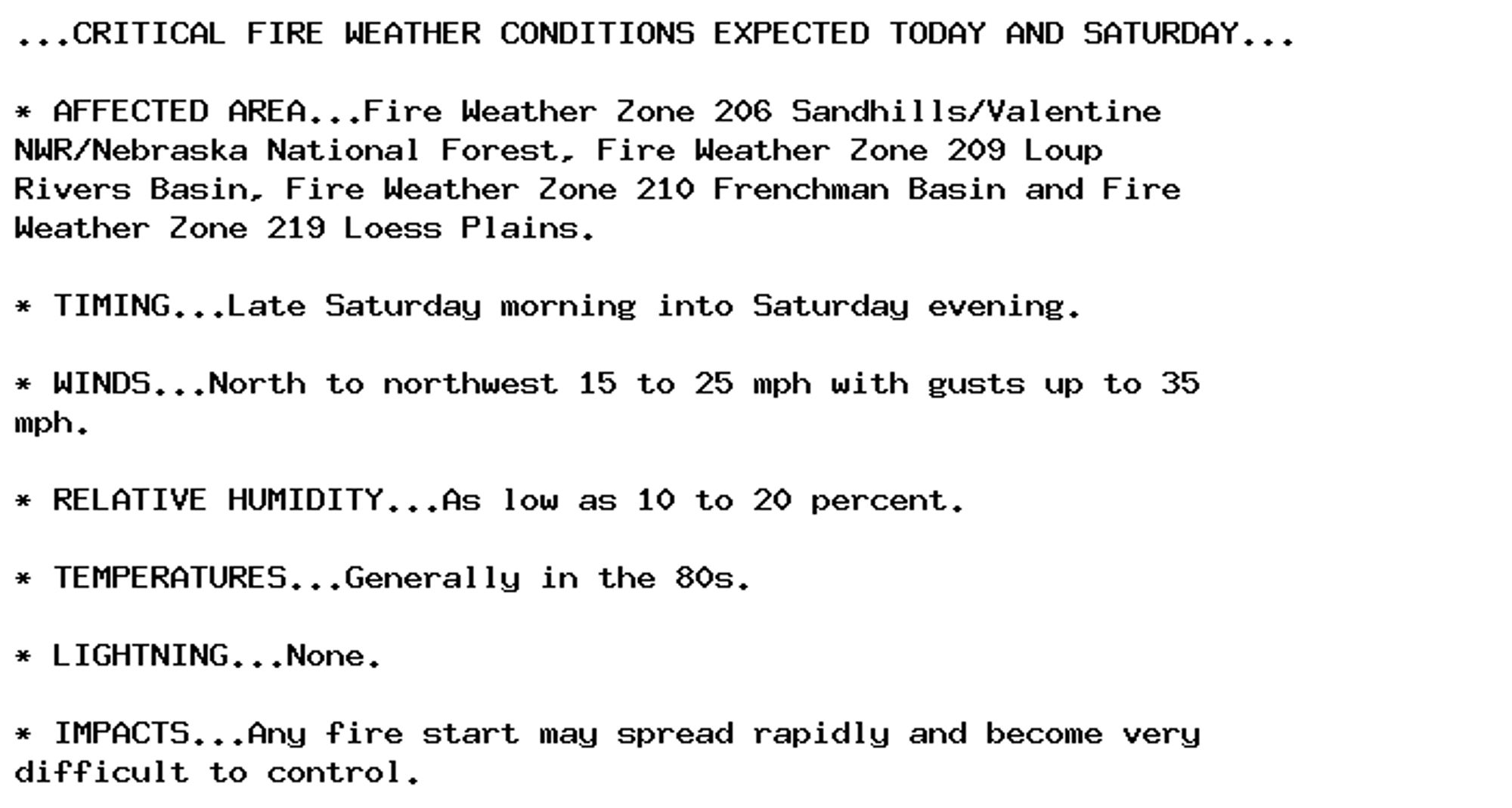 ...CRITICAL FIRE WEATHER CONDITIONS EXPECTED TODAY AND SATURDAY...

* AFFECTED AREA...Fire Weather Zone 206 Sandhills/Valentine
NWR/Nebraska National Forest, Fire Weather Zone 209 Loup
Rivers Basin, Fire Weather Zone 210 Frenchman Basin and Fire
Weather Zone 219 Loess Plains.

* TIMING...Late Saturday morning into Saturday evening.

* WINDS...North to northwest 15 to 25 mph with gusts up to 35
mph.

* RELATIVE HUMIDITY...As low as 10 to 20 percent.

* TEMPERATURES...Generally in the 80s.

* LIGHTNING...None.

* IMPACTS...Any fire start may spread rapidly and become very
difficult to control.