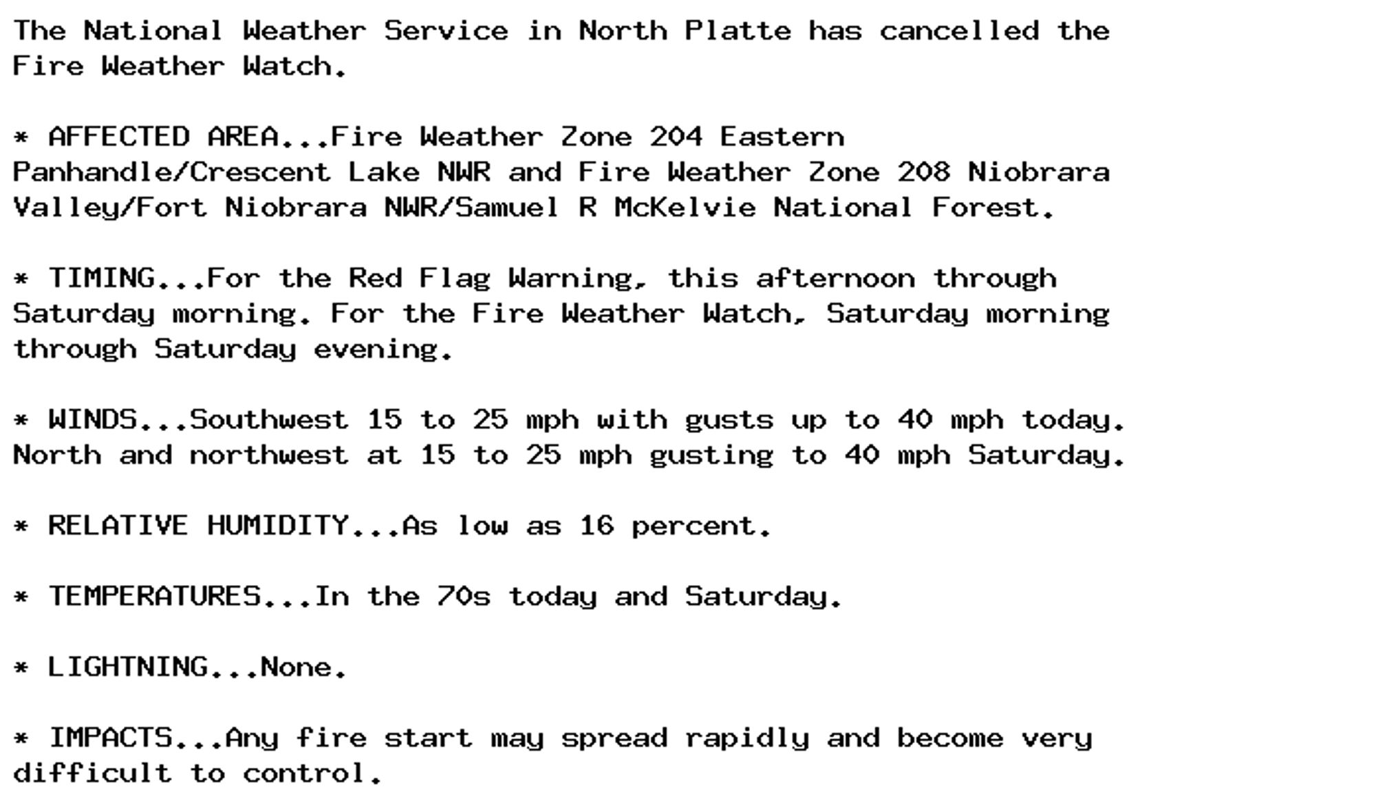 The National Weather Service in North Platte has cancelled the
Fire Weather Watch.

* AFFECTED AREA...Fire Weather Zone 204 Eastern
Panhandle/Crescent Lake NWR and Fire Weather Zone 208 Niobrara
Valley/Fort Niobrara NWR/Samuel R McKelvie National Forest.

* TIMING...For the Red Flag Warning, this afternoon through
Saturday morning. For the Fire Weather Watch, Saturday morning
through Saturday evening.

* WINDS...Southwest 15 to 25 mph with gusts up to 40 mph today.
North and northwest at 15 to 25 mph gusting to 40 mph Saturday.

* RELATIVE HUMIDITY...As low as 16 percent.

* TEMPERATURES...In the 70s today and Saturday.

* LIGHTNING...None.

* IMPACTS...Any fire start may spread rapidly and become very
difficult to control.