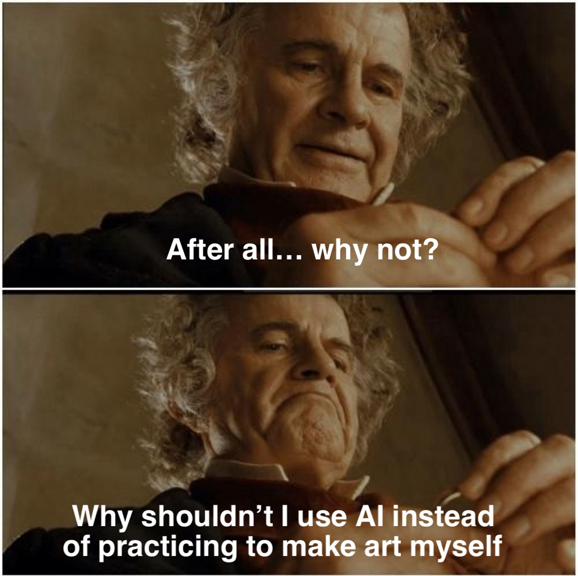 A two panel meme of Bilbo from LotR 

In panel one he’s caressing the ring, entranced by it. The text reads: “after all.. why not?”

In panel two he’s looking down at the ring either a dangerous determination. The text reads, “why shouldn’t I use AI instead of practicing to make art myself”