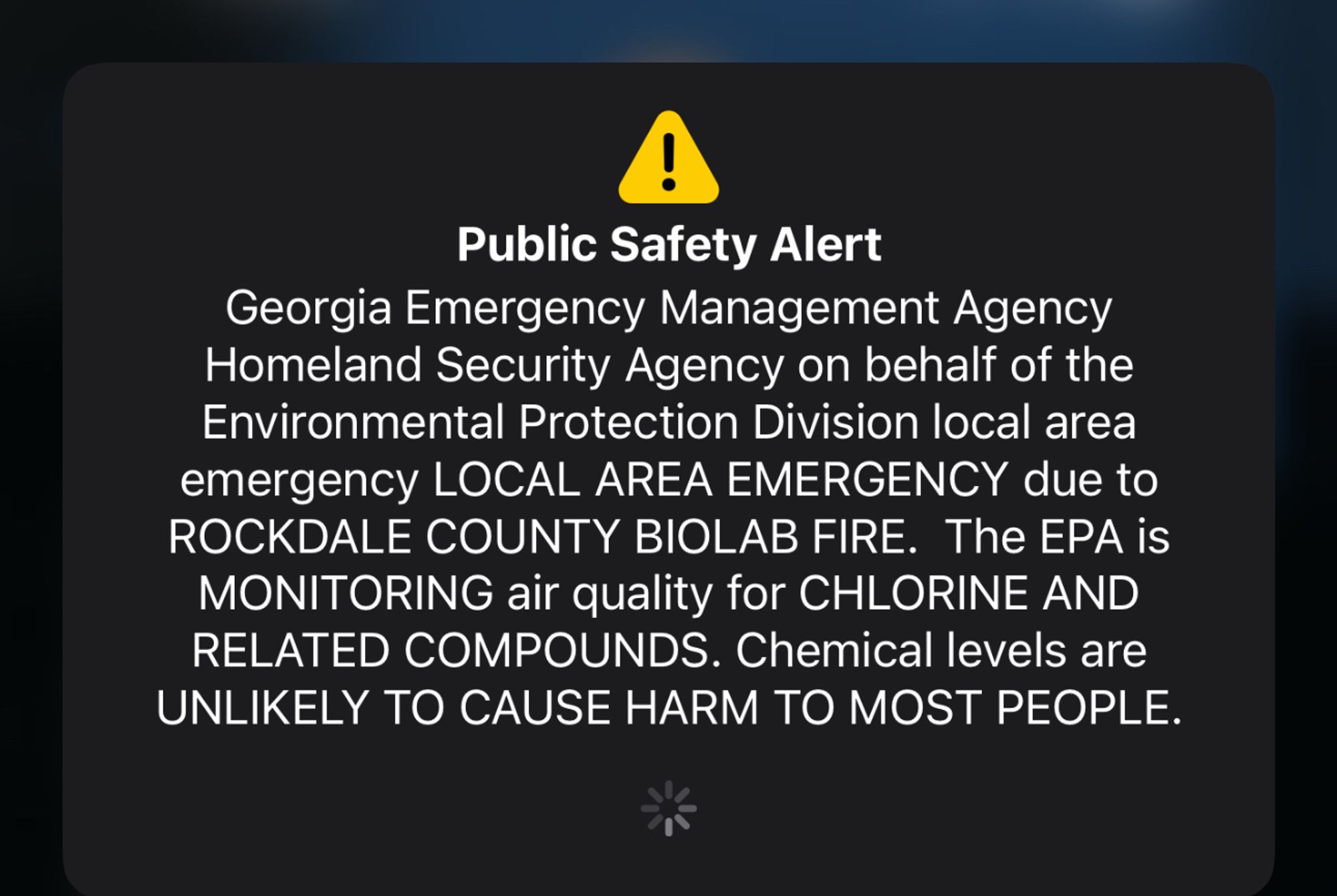 A PSA alert on my phone that reads: “Georgia Emergency Management Agency
Homeland Security Agency on behalf of the Environmental Protection Division local area emergency LOCAL AREA EMERGENCY due to
ROCKDALE COUNTY BIOLAB FIRE. The EPA is MONITORING air quality for CHLORINE AND RELATED COMPOUNDS. Chemical levels are UNLIKELY TO CAUSE HARM TO MOST PEOPLE.”