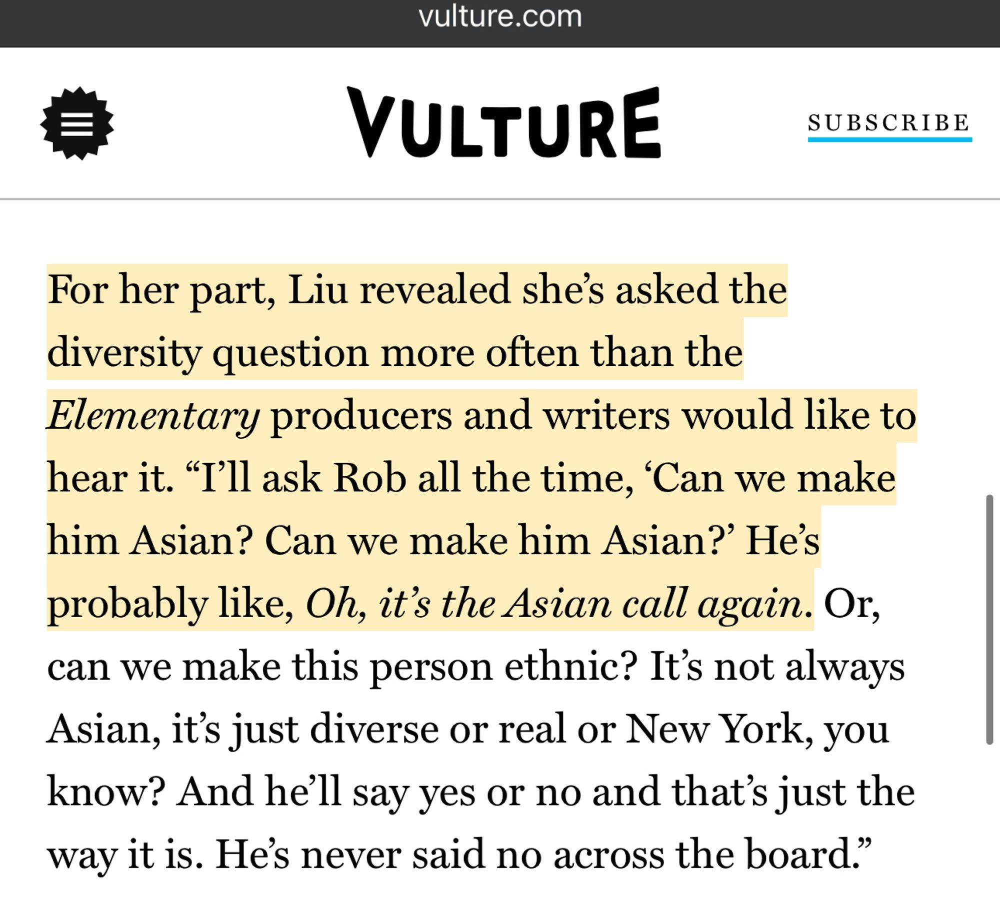 A screenshot from a Vulture article: “For her part, Liu revealed she’s asked the diversity question more often than the Elementary producers and writers would like to hear it. “I’ll ask Rob all the time, ‘Can we make him Asian? Can we make him Asian?’ He’s probably like, Oh, it’s the Asian call again. Or, can we make this person ethnic? It’s not always Asian, it’s just diverse or real or New York, you know? And he’ll say yes or no and that’s just the way it is. He’s never said no across the board.”