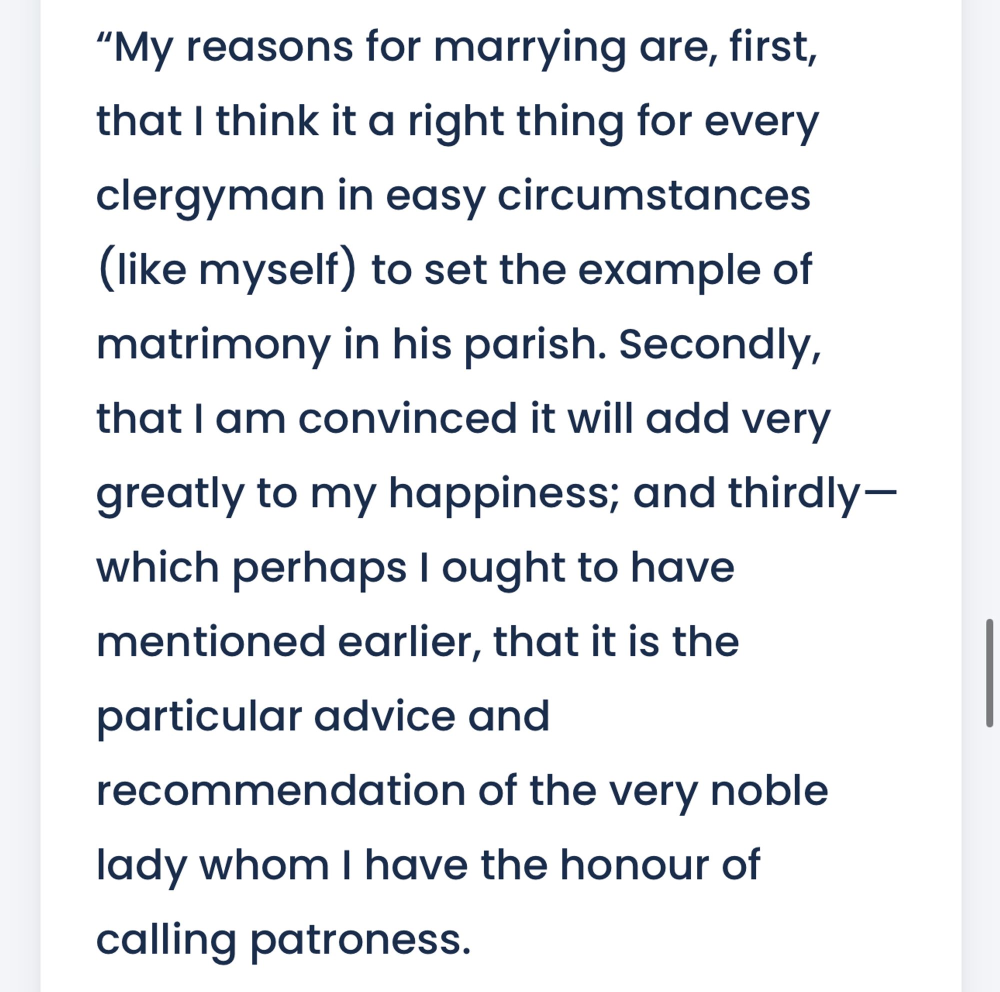 My reasons for marrying are, first, that I think it a right thing for every clergyman in easy circumstances (like myself) to set the example of matrimony in his parish. Secondly, that I am convinced it will add very greatly to my happiness; and thirdly⁠—which perhaps I ought to have mentioned earlier, that it is the particular advice and recommendation of the very noble lady whom I have the honour of calling patroness.